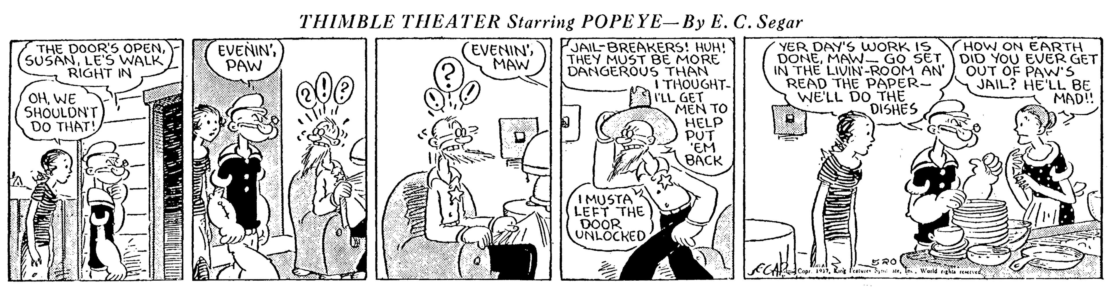 Line OCR: THIMBLE THEATER Starring POPEYE-By E. C. Segar PJAIL-BREAKERS! HUH! THEY MUST BE MORE DANGEROUS THAN I THOUGHT- I'LL GET MEN TO HELP PUT "EM BACK THE DOOR'S OPENLE'S WALK RIGHT IN (EVENIN'MAW YER DAY'S WORK IS DONEMAW- GO SET IN THE LIVIN-ROOM AN' READ THE PAPER- WE'LL DO THE DISHES HOW ON EARTH DID YOU EVER GET OUT OF PAW'S JAIL? HE'LL BE MAD! EVENIN'PAW OHWE SHOULDN'T DO THAT! IMUSTA LEFT THE DOOR UNLOCKED Cep. Wald rgha ud THIMBLE THEATER Starring POPEYE-By E. C. Segar PJAIL-BREAKERS! HUH! THEY MUST BE MORE DANGEROUS THAN I THOUGHT- I'LL GET MEN TO HELP PUT "EM BACK THE DOOR'S OPENLE'S WALK RIGHT IN (EVENIN'MAW YER DAY'S WORK IS DONEMAW- GO SET IN THE LIVIN-ROOM AN' READ THE PAPER- WE'LL DO THE DISHES HOW ON EARTH DID YOU EVER GET OUT OF PAW'S JAIL? HE'LL BE MAD! EVENIN'PAW OHWE SHOULDN'T DO THAT! IMUSTA LEFT THE DOOR UNLOCKED Cep. Wald rgha ud