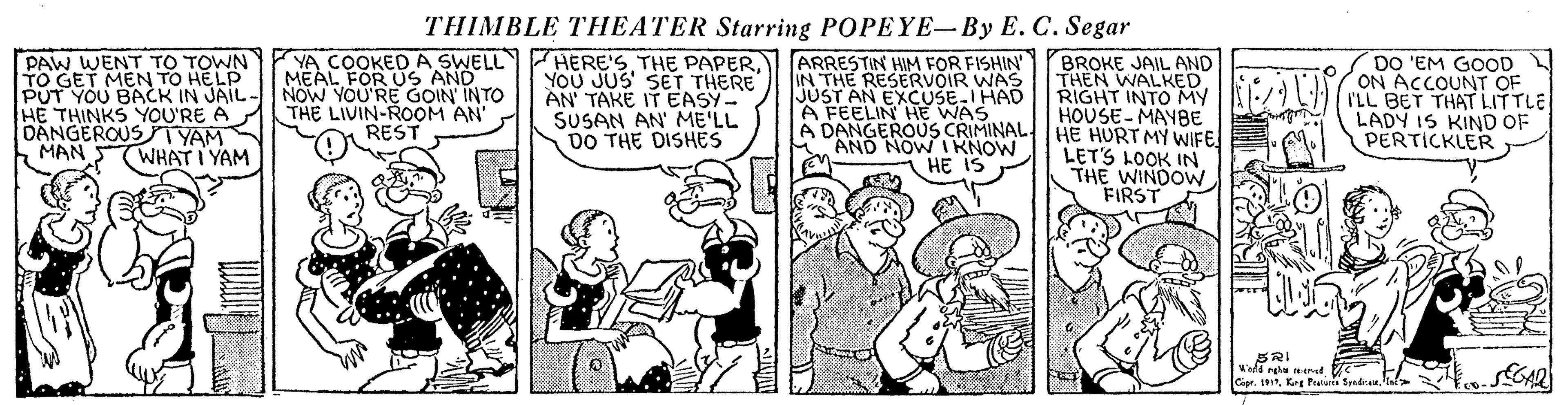 Conversation OCR: THIMBLE THEATER Starring POPEYE-By E. C. Segar PAW WENT TO TOWN TO GET MEN TO HELP PUT YOU BACK IN JAIL- HE THINKS YOU'RE A DANGEROUSTYAM MAN YA COOKEDA SWELL MEAL FOR US AND NOW YOU'RE GOIN INTO THE LIVIN-ROOM AN REST HERE'S THE PAPERYOU JUS' SET THERE AN TAKE IT EASY- SUSAN AN' ME'LL DO THE DISHES ARRESTIN HIM FOR FISHIN IN THE RESERVOIR WAS JÚST AN EXCUSE-IHAD A FEELIN HE WAS A DANGEROUS CRIMINAL. AND NOW IKNOW i HE IS BROKE JAIL AND THEN WALKED RIGHT INTO MY HOUSE-MAYBE HE HURT MY WIFE LETS LOOK IN THE WINDOW FIRST DO 'EM GOOD ON ACCOUNT OF I'LL BET THAT LITTLE LADY IS KIND OF PERTICKLER WHAT I YAM Capr. IKng Puu Spadic THIMBLE THEATER Starring POPEYE-By E. C. Segar PAW WENT TO TOWN TO GET MEN TO HELP PUT YOU BACK IN JAIL- HE THINKS YOU'RE A DANGEROUSTYAM MAN YA COOKEDA SWELL MEAL FOR US AND NOW YOU'RE GOIN INTO THE LIVIN-ROOM AN REST HERE'S THE PAPERYOU JUS' SET THERE AN TAKE IT EASY- SUSAN AN' ME'LL DO THE DISHES ARRESTIN HIM FOR FISHIN IN THE RESERVOIR WAS JÚST AN EXCUSE-IHAD A FEELIN HE WAS A DANGEROUS CRIMINAL. AND NOW IKNOW i HE IS BROKE JAIL AND THEN WALKED RIGHT INTO MY HOUSE-MAYBE HE HURT MY WIFE LETS LOOK IN THE WINDOW FIRST DO 'EM GOOD ON ACCOUNT OF I'LL BET THAT LITTLE LADY IS KIND OF PERTICKLER WHAT I YAM Capr. IKng Puu Spadic