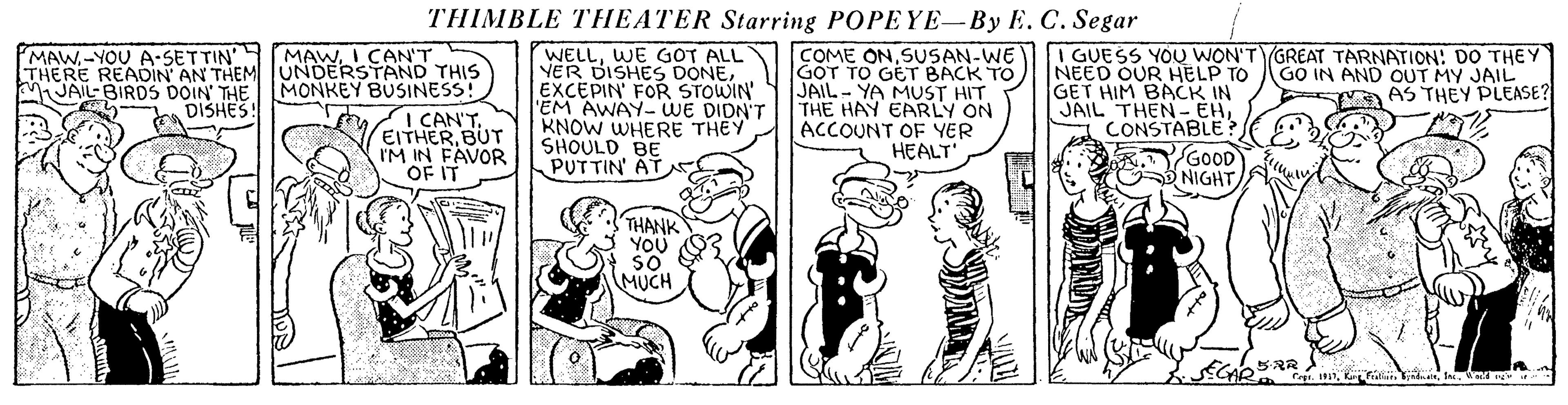Art OCR: THIMBLE THEATER Starring POPEYE-By E. C. Segar MAWI CAN'T THERE READIN AN THEM TUNDERSTAND THIS MONKEY BUSINESS! I CAN'T. EITHERBUT IM IN FAVOR OF IT WELLWE GOT ALL VER DISHES DONEEXCEPIN' FOR STOWIN EM AWAY-WE DIDN'T KNOW WHERE THEY SHOULD BE PUTTIN' AT COME ON SUSAN-WE GOT TO GET BACK TO JAIL- YA MUST HIT THE HAY EARLY ON ACCOUNT OF YER HEALT MAW-YOU A-SETTIN' I GUESS YOU WON'T GREAT TARNATION: DO THEY GO IN AND OUT MY JAIL A AS THEY PLEASE? NEED OUR HELP TO GET HIM BACK IN JAIL THEN- EHCONSTABLE GOOD NIGHT MJAIL-BIRDS DOIN' THE DISHES THANK YOU MUCH THIMBLE THEATER Starring POPEYE-By E. C. Segar MAWI CAN'T THERE READIN AN THEM TUNDERSTAND THIS MONKEY BUSINESS! I CAN'T. EITHERBUT IM IN FAVOR OF IT WELLWE GOT ALL VER DISHES DONEEXCEPIN' FOR STOWIN EM AWAY-WE DIDN'T KNOW WHERE THEY SHOULD BE PUTTIN' AT COME ON SUSAN-WE GOT TO GET BACK TO JAIL- YA MUST HIT THE HAY EARLY ON ACCOUNT OF YER HEALT MAW-YOU A-SETTIN' I GUESS YOU WON'T GREAT TARNATION: DO THEY GO IN AND OUT MY JAIL A AS THEY PLEASE? NEED OUR HELP TO GET HIM BACK IN JAIL THEN- EHCONSTABLE GOOD NIGHT MJAIL-BIRDS DOIN' THE DISHES THANK YOU MUCH