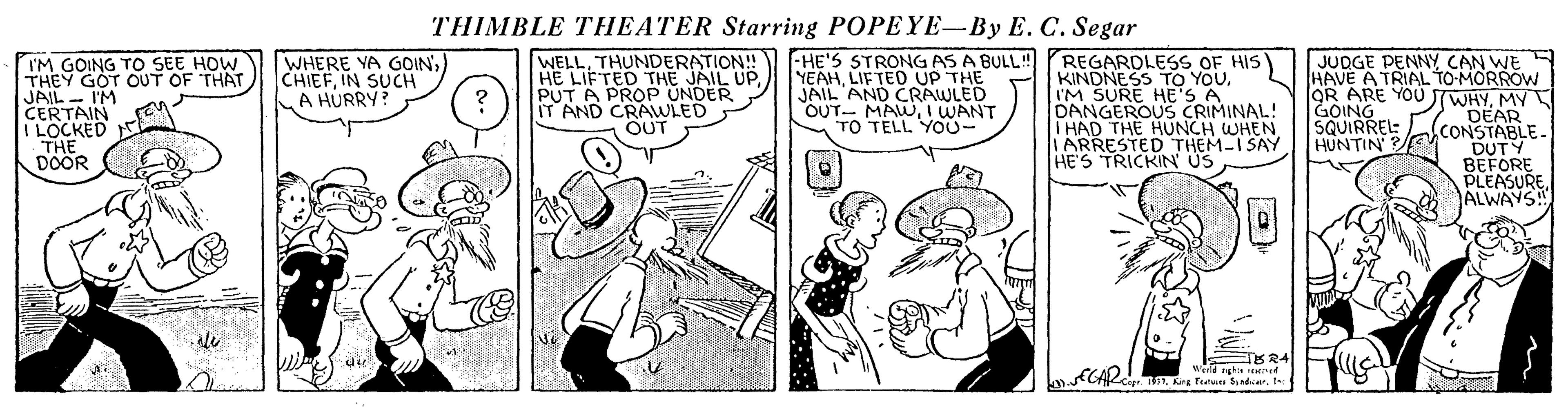 Fictional character OCR: THIMBLE THEATER Starring POPEYE-By E. C. Segar WELLTHUNDERATION! HE LIFTED THE JAIL UPPUT A PROP UNDER IT AND CRAWLED OUT -HE'S STRONGAS A BULL! YEAHLIFTED UP THE JAIL AND CRAWLED OUT- MAUWI WANT TO TELL YO0- REGARDLESS OF HIS KINDNESS TO YOU. I'M SURE HE'S A DANGEROUS CRIMINAL! T HAD THE HUNCH WHEN IARRESTED THEM-ISAY HE'S TRICKIN ÚS WHERE YA GOIN') CHIEFIN SUCH A HÚRRY? I'M GOING TO SEE HOW THEY GOT OUT OF THAT JAIL - I'M CERTAIN I LOCKED THE DOOR JUDGE PENNY CAN WE HAVE A TRIAL TO-MORROW OR ARE YOU TWHYMY DEAR CONSTABLE- DUTY BEFORE PLEASUREALWAYS! GOING SQUIRREL: HUNTIN dir Werld nghin ened THIMBLE THEATER Starring POPEYE-By E. C. Segar WELLTHUNDERATION! HE LIFTED THE JAIL UPPUT A PROP UNDER IT AND CRAWLED OUT -HE'S STRONGAS A BULL! YEAHLIFTED UP THE JAIL AND CRAWLED OUT- MAUWI WANT TO TELL YO0- REGARDLESS OF HIS KINDNESS TO YOU. I'M SURE HE'S A DANGEROUS CRIMINAL! T HAD THE HUNCH WHEN IARRESTED THEM-ISAY HE'S TRICKIN ÚS WHERE YA GOIN') CHIEFIN SUCH A HÚRRY? I'M GOING TO SEE HOW THEY GOT OUT OF THAT JAIL - I'M CERTAIN I LOCKED THE DOOR JUDGE PENNY CAN WE HAVE A TRIAL TO-MORROW OR ARE YOU TWHYMY DEAR CONSTABLE- DUTY BEFORE PLEASUREALWAYS! GOING SQUIRREL: HUNTIN dir Werld nghin ened