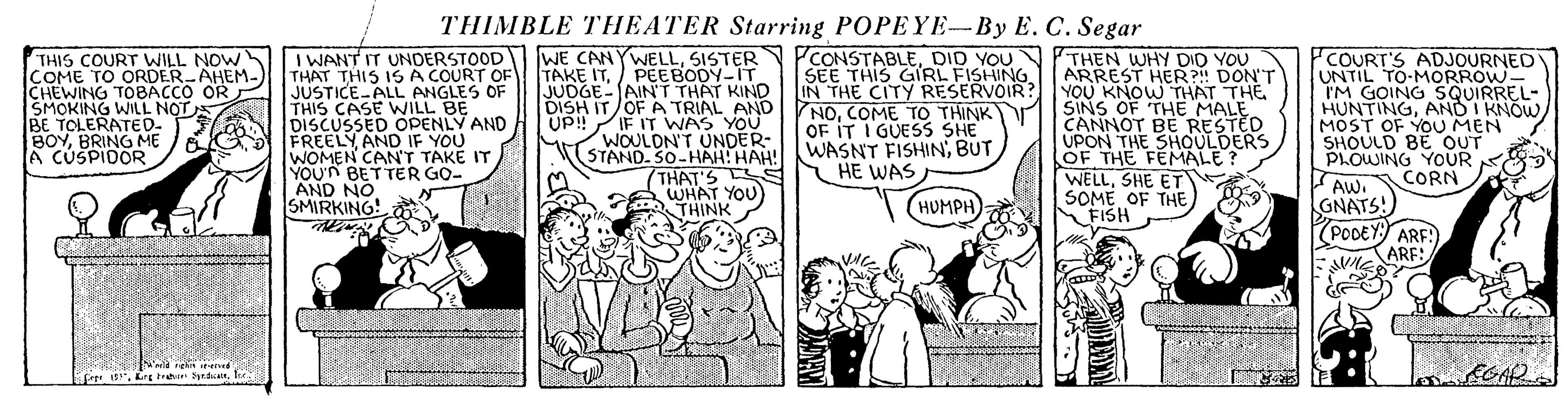 Parallel OCR: THIMBLE THEATER Starring POPEYE-By E. C. Segar THIS COURT WILL NOW COME TO ORDER-AHEM- CHEWING TOBACCO OR SMOKING WILL NOT BE TOLERATED- BOYBRING ME A CUSPIDOR I WANT IT UNDERSTOOD WE CANYWELLSISTER THAT THIS IS A COURT OF JUSTICE-ALL ANGLES OF THIS CASE WILL BE DISCUSSED OPENLY AND FREELY AND IF YOU WOMEN CAN'T TAKE IT YOU'N BETTER GO- AND NO SMIRKING! TAKE ITJUDGE- (AINT THAT KIND DISH IT/OF A TRIAL AND UP! WOULDN'T UNDER- STAND. S0-HAH! HAH! PCONSTABLEDID YOU SEE THIS GIRL FISHING IN THE CITY RESERVOIR: NOCOME TO THINK OF IT I GUESS SHE WASNT FISHINBUT HE WAS THEN WHY DID YOU ARREST HER?!! DON'T YOU KNOW THAT THE SINS OF THE MALE CANNOT BE RESTED UPON THE SHOULDERS LOF THE FEMALE WELLSHE ET SOME OF THE FISH COURT'S ADJOURNED UNTIL TO-MORROW- I'M GOING SQUIRREL- HUNTINGAND I KNOW MOST OF YOU MEN SHOULD BE OUT PLOWING YOUR CORN PEEBODY-IT IF IT WAS YOU (THAT'S S WHAT YOU THINK AW. GNATS! PODEY ARF! ARF: (HUMPH)Erg trahr d THIMBLE THEATER Starring POPEYE-By E. C. Segar THIS COURT WILL NOW COME TO ORDER-AHEM- CHEWING TOBACCO OR SMOKING WILL NOT BE TOLERATED- BOYBRING ME A CUSPIDOR I WANT IT UNDERSTOOD WE CANYWELLSISTER THAT THIS IS A COURT OF JUSTICE-ALL ANGLES OF THIS CASE WILL BE DISCUSSED OPENLY AND FREELY AND IF YOU WOMEN CAN'T TAKE IT YOU'N BETTER GO- AND NO SMIRKING! TAKE ITJUDGE- (AINT THAT KIND DISH IT/OF A TRIAL AND UP! WOULDN'T UNDER- STAND. S0-HAH! HAH! PCONSTABLEDID YOU SEE THIS GIRL FISHING IN THE CITY RESERVOIR: NOCOME TO THINK OF IT I GUESS SHE WASNT FISHINBUT HE WAS THEN WHY DID YOU ARREST HER?!! DON'T YOU KNOW THAT THE SINS OF THE MALE CANNOT BE RESTED UPON THE SHOULDERS LOF THE FEMALE WELLSHE ET SOME OF THE FISH COURT'S ADJOURNED UNTIL TO-MORROW- I'M GOING SQUIRREL- HUNTINGAND I KNOW MOST OF YOU MEN SHOULD BE OUT PLOWING YOUR CORN PEEBODY-IT IF IT WAS YOU (THAT'S S WHAT YOU THINK AW. GNATS! PODEY ARF! ARF: (HUMPH)Erg trahr d