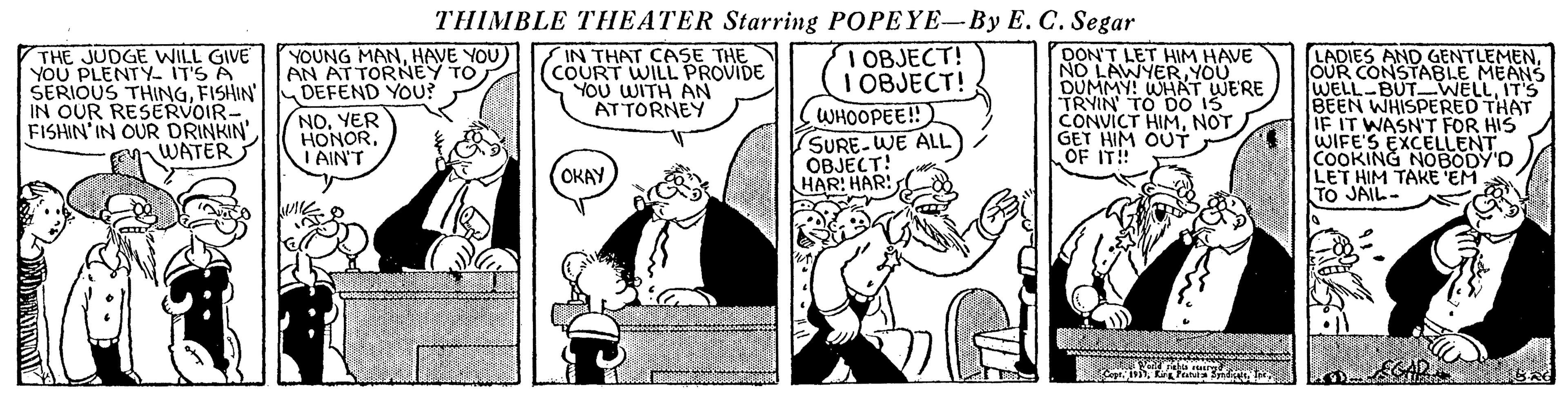 Conversation OCR: THIMBLE THEATER Starring POPEYE-By E. C. Segar THE JUDGE WILL GIVE YOU PLENTY- IT'S A SERIOUS THINGFISHIN IN OUR RESERVOIR- FISHIN'IN OUR DRINKIN WATER I OBJECT! I OBJECT! WHOOPEE! SURE-WE ALL OBJECT! HAR: HAR! YOUNG MANHAVE YOU) AN AT TORNEY TO DEFEND YOU? IN THAT CASE THE COURT WILL PROVIDE YOU WITH AN ATTORNEY DON'T LET HIM HAVE NO LAWYERYOU DUMMY! WHAT WERE TRYIN TO DO 15 CONVICT HIMNOT GET HIM OUTT OF IT! LADIES AND GENTLEMENOUR CONSTABLE MEANS WELL-BUT-WELLIT'S BEEN WHISPERED THAT IF IT WASN'T FOR HIS WIFE'S EXCELLENT COOKING NOBODY'D LET HIM TAKE EM TO JAIL- NO. YER HONORI AIN'T OKAY THIMBLE THEATER Starring POPEYE-By E. C. Segar THE JUDGE WILL GIVE YOU PLENTY- IT'S A SERIOUS THINGFISHIN IN OUR RESERVOIR- FISHIN'IN OUR DRINKIN WATER I OBJECT! I OBJECT! WHOOPEE! SURE-WE ALL OBJECT! HAR: HAR! YOUNG MANHAVE YOU) AN AT TORNEY TO DEFEND YOU? IN THAT CASE THE COURT WILL PROVIDE YOU WITH AN ATTORNEY DON'T LET HIM HAVE NO LAWYERYOU DUMMY! WHAT WERE TRYIN TO DO 15 CONVICT HIMNOT GET HIM OUTT OF IT! LADIES AND GENTLEMENOUR CONSTABLE MEANS WELL-BUT-WELLIT'S BEEN WHISPERED THAT IF IT WASN'T FOR HIS WIFE'S EXCELLENT COOKING NOBODY'D LET HIM TAKE EM TO JAIL- NO. YER HONORI AIN'T OKAY