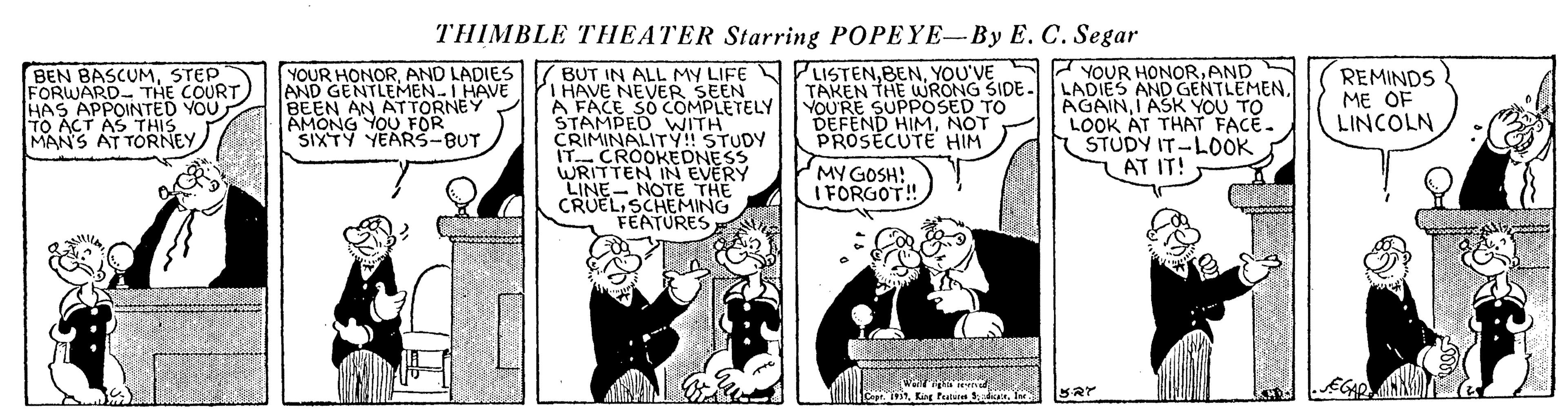 Comics OCR: THIMBLE THEATER Starring POPEYE-By E. C. Segar YOUR HONORAND BEN BASCUMSTEP FORWARDTHE COURT. HAS APPOINTED YOU TO ACT AS THIS MAN'S AT TORNEY BUT IN ALL MY LIFE N PLISTENYOU'VE HAVE NEVER SEEN A FACE SO COMPLETELY STAMPED WITH CRIMINALITY!! STUDY IT CROOKEDNESS WRITTEN IN EVERY LINE- NOTE THE CRUELSCHEMING FEATURES YOUR HONORAND LADIES AND GENTLEMEN I HAVE BEEN AN ATTORNEY AMONG YOU FÖR SIXTY YEARS-BUT TAKEN THE WRONG SIDE. LADIES AND GENTLEMENYOU'RE SUPPOSED TO DEFEND HIMNOT PROSECUTE HIM AGAINI ASK YOU TO LOOK AT THAT FACE. STUDY IT-LOOK LAT IT! REMINDS ME OF LINCOLN MY GOSH! I FORGOT! THIMBLE THEATER Starring POPEYE-By E. C. Segar YOUR HONORAND BEN BASCUMSTEP FORWARDTHE COURT. HAS APPOINTED YOU TO ACT AS THIS MAN'S AT TORNEY BUT IN ALL MY LIFE N PLISTENYOU'VE HAVE NEVER SEEN A FACE SO COMPLETELY STAMPED WITH CRIMINALITY!! STUDY IT CROOKEDNESS WRITTEN IN EVERY LINE- NOTE THE CRUELSCHEMING FEATURES YOUR HONORAND LADIES AND GENTLEMEN I HAVE BEEN AN ATTORNEY AMONG YOU FÖR SIXTY YEARS-BUT TAKEN THE WRONG SIDE. LADIES AND GENTLEMENYOU'RE SUPPOSED TO DEFEND HIMNOT PROSECUTE HIM AGAINI ASK YOU TO LOOK AT THAT FACE. STUDY IT-LOOK LAT IT! REMINDS ME OF LINCOLN MY GOSH! I FORGOT!