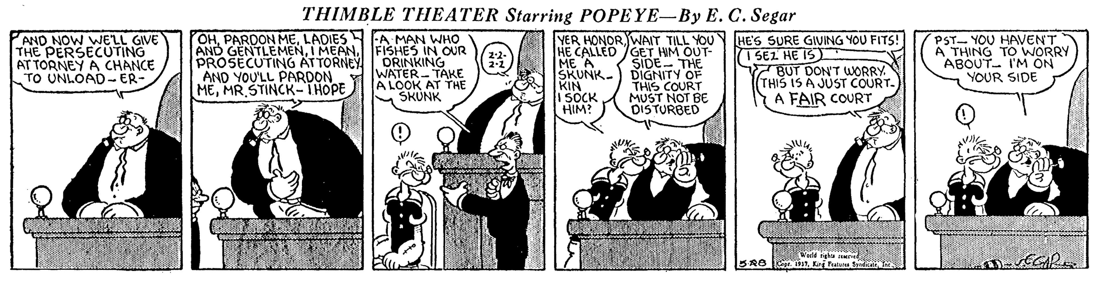 Illustration OCR: THIMBLE THEATER Starring POPEYE-By E. C. Segar OHLADIES A MAN WHO AND GENTLEMENFISHES IN OUR ORINKING WATER- TAKE A LOOK AT THE SKUNK YER HONORWAIT TILL YOU HE CALLED GET HIM OUT- SIDE- THE SKUNK.) DIGNITY OF THIS COURT MUST NOT BE DISTURBED AND NOW WELL GIVE THE PERSECUTING AT TORNEY A CHANCE TO UNLOAD- ER- HE'S SURE GIVING YOU FITS! ( PST- YOU HAVENT A THING TO WORRY ABOUT- I'M ON YOUR SIDE 2-2- 2-2 I SEZ HE IS 7BUT DON'T WORRY THIS IS A JUST COURT. A FAIR COURT ?) PROSECUTING ATTORNEY AND YOU'LL PARDON MEMR STINCK-THOPE ME A KIN I SOCK HIM? Warld tigha cMed BRB Ce 1K Tatun S THIMBLE THEATER Starring POPEYE-By E. C. Segar OHPARDON MELADIES A MAN WHO AND GENTLEMENI MEANFISHES IN OUR ORINKING WATER- TAKE A LOOK AT THE SKUNK YER HONORWAIT TILL YOU HE CALLED GET HIM OUT- SIDE- THE SKUNK.) DIGNITY OF THIS COURT MUST NOT BE DISTURBED AND NOW WELL GIVE THE PERSECUTING AT TORNEY A CHANCE TO UNLOAD- ER- HE'S SURE GIVING YOU FITS! ( PST- YOU HAVENT A THING TO WORRY ABOUT- I'M ON YOUR SIDE 2-2- 2-2 I SEZ HE IS 7BUT DON'T WORRY THIS IS A JUST COURT. A FAIR COURT ? ) PROSECUTING ATTORNEY AND YOU'LL PARDON MEMR STINCK-THOPE ME A KIN I SOCK HIM? Warld tigha cMed BRB Ce 1K Tatun S