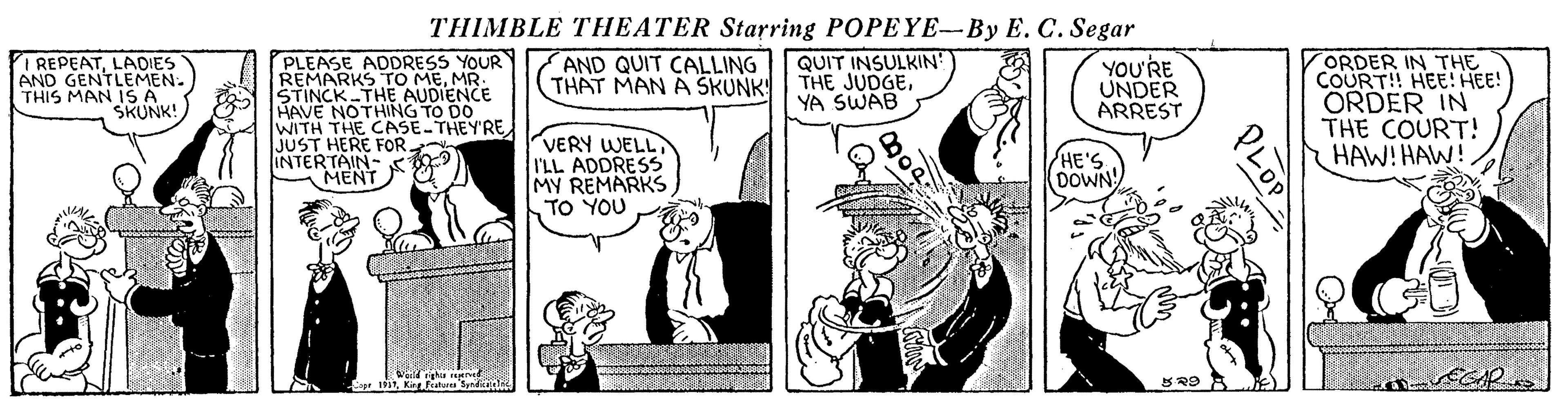 Art OCR: THIMBLE THEATER Starring POPEYE-By E. C. Segar I REPEATLADIES AND GENTLEMEN. THIS MAN IS A SKUNK! PLEASE ADDRESS YOUR REMARKS TO MEMR STINCK THE AUDIENCE HAVE NOTHING TO DO WITH THE CASE THEY'RE. JUST HERE FOR- INTERTAIN- MENT QUIT INSULKIN THE JUDGEYA SWAB AND QUIT CALLING THAT MAN A SKUNK YOU'RE UNDER ARREST ORDER IN THE COURT!! HEE! HEE! ORDER IN THE COURT! HAW! HAW! VERY WELL I'LL ADDRESS MY REMARKS TO YOU HE'S (DOWN Lop THIMBLE THEATER Starring POPEYE-By E. C. Segar I REPEATLADIES AND GENTLEMEN. THIS MAN IS A SKUNK! PLEASE ADDRESS YOUR REMARKS TO MEMR STINCK THE AUDIENCE HAVE NOTHING TO DO WITH THE CASE THEY'RE. JUST HERE FOR- INTERTAIN- MENT QUIT INSULKIN THE JUDGEYA SWAB AND QUIT CALLING THAT MAN A SKUNK YOU'RE UNDER ARREST ORDER IN THE COURT!! HEE! HEE! ORDER IN THE COURT! HAW! HAW! VERY WELL I'LL ADDRESS MY REMARKS TO YOU HE'S (DOWN Lop