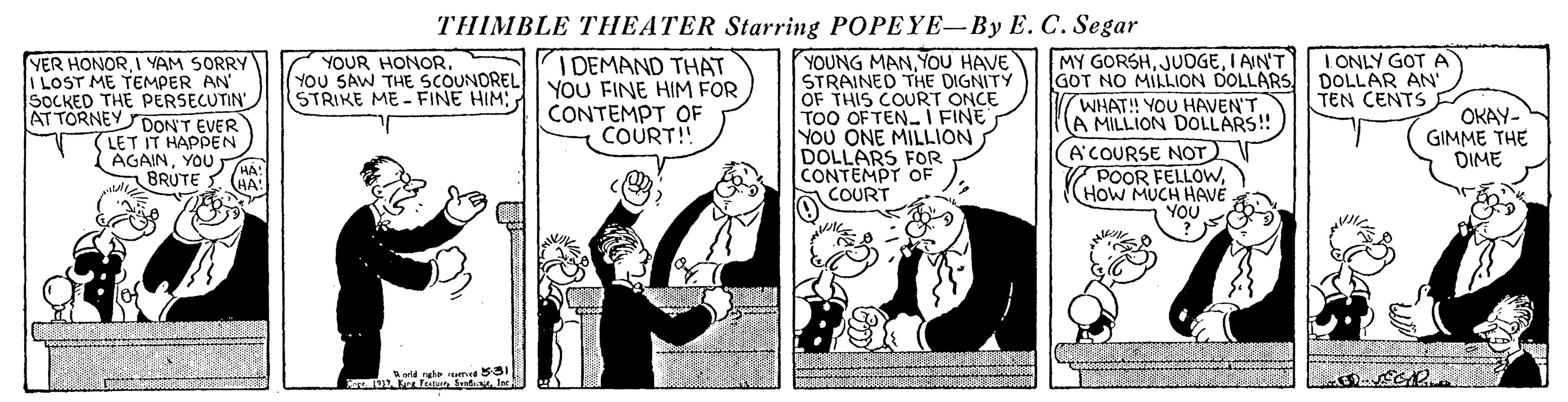 Illustration OCR: THIMBLE THEATER Starring POPEYE-By E. C. Segar MY GORSHI AIN'T GOT NO MILLION DOLLARSDOLLAR AN' WHAT! YOU HAVEN'T A MILLION DOLLARS! A'COURSE NOT POOR FELLOWHoW MUCH HAVÉ I ONLY GOT A YER HONORI YAM SORRY I LOST ME TEMPER AN" SOCKED THE PERSECUTIN" S I DEMAND THAT YOU FINE HIM FOR CONTEMPT OF COURT!! YOUNG MANYOU HAVE STRAINED THE DIGNITY OF THIS COURT ONCE TOO OF TEN I FINE YOU ONE MILLION DOLLARS FOR CONTEMPT OF COURT YOUR HONOR. YOU SAW THE SCOUNDREL (STRIKE ME FINE HIM TEN CENTS AT TORNEY DON'T EVER LET IT HAPPEN AGAINYOU BRUTE OKAY- GIMME THE DIME HA: HA: YOU orld ngh te 531 THIMBLE THEATER Starring POPEYE-By E. C. Segar MY GORSHI AIN'T GOT NO MILLION DOLLARSDOLLAR AN' WHAT! YOU HAVEN'T A MILLION DOLLARS! A'COURSE NOT POOR FELLOWHoW MUCH HAVÉ I ONLY GOT A YER HONORI YAM SORRY I LOST ME TEMPER AN" SOCKED THE PERSECUTIN" S I DEMAND THAT YOU FINE HIM FOR CONTEMPT OF COURT!! YOUNG MANYOU HAVE STRAINED THE DIGNITY OF THIS COURT ONCE TOO OF TEN I FINE YOU ONE MILLION DOLLARS FOR CONTEMPT OF COURT YOUR HONOR. YOU SAW THE SCOUNDREL (STRIKE ME FINE HIM TEN CENTS AT TORNEY DON'T EVER LET IT HAPPEN AGAINYOU BRUTE OKAY- GIMME THE DIME HA: HA: YOU orld ngh te 531