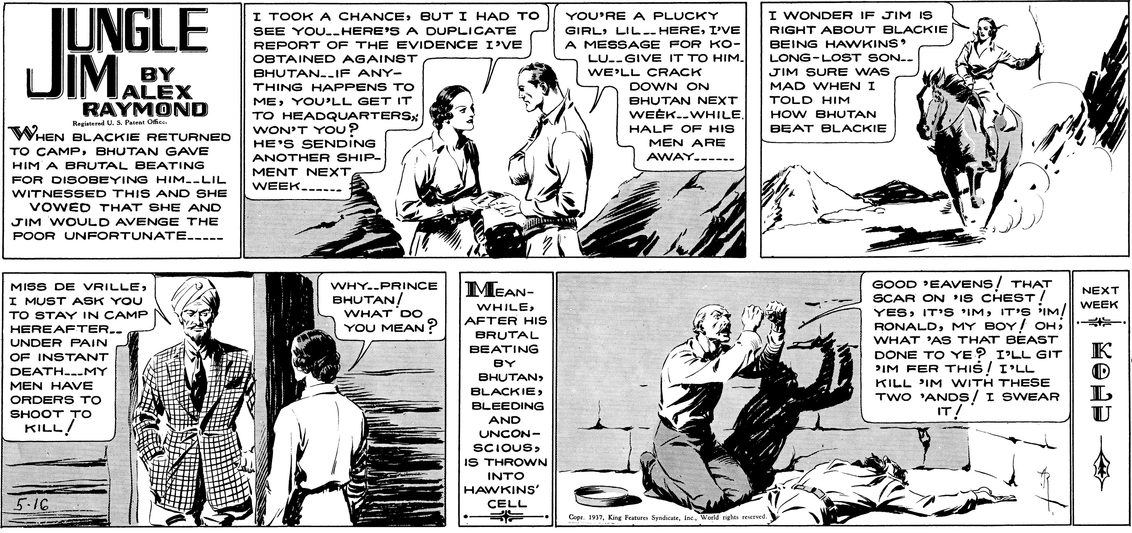 Cartoon OCR: JUNGLE JIMA I WONDER IF JIM IS I TOOK A CHANCEBUT I HAD TO SEE YOU.-HERE'S A DUPLICATE YOU'RE A PLUCKY GIRLI'VE A MESSAGE FOR KO- LU.-GIVE IT TO HIM. RIGHT ABOUT BLACKIE BEING HAWKINS LONG-LOST SON.. REPORT OF THE EVIDENCE I'VE BY ALEX RAYMOND OBTAINED AGAINST BHUTAN--IF ANY- THING HAPPENS TO MEYOU'LL GET IT WE'LL CRACK JIM SURE WAS DOWN ON BHUTAN NEXT WEEK..WHILE. MAD WHEN I TOLD HIM HOW BHUTAN BEAT BLACKIE Registered U. S Panent Oe. WHEN BLACKIE RETURNED TO CAMP BHUTAN GAVE HIM A BRUTAL BEATING TO HEADQUARTERS: WON'T YOU? HE'S SENDING ANOTHER SHIP- MENT NEXT WEEK..---- HALF OF HIS MEN ARE AWAY.---.. FOR DISOBEYING HIM.-LIL WITNESSED THIS AND SHE VOWED THAT SHE AND JIM WOULD AVENGE THE POOR UNFORTUNATE.---- GOOD 'EAVENS/ THAT SCAR ON IS CHEST / YESIT'S IM! ; MEAN- MISS DE VRILLEWHY..PRINCE NEXT BHUTAN! I MUST ASK YOU TO STAY IN CAMP HEREAFTER.. UNDER PAIN WHILEWEEK WHAT DO AFTER HIS RONALDWHAT 'AS THAT BEAST YOU MEAN? BRUTAL BEATING K DÖNE TO YE? I'LL GIT PIM FER THIS I'LL KILL IM WITH THESE TWO 'ANDS/ I SWEAR IT! OF INSTANT BY DEATH..-MY BHUTAN> MEN HAVE BLACKIE> ORDERS To BLEEDING U SHOOT TO KILL! AND UNCON- SCIOUSIS THROWN INTO HAWKINS CELL 5.16 Copr. 1917Warld nghts reureed. JUNGLE JIMA I WONDER IF JIM IS I TOOK A CHANCEBUT I HAD TO SEE YOU.-HERE'S A DUPLICATE YOU'RE A PLUCKY GIRLI'VE A MESSAGE FOR KO- LU.-GIVE IT TO HIM. RIGHT ABOUT BLACKIE BEING HAWKINS LONG-LOST SON.. REPORT OF THE EVIDENCE I'VE BY ALEX RAYMOND OBTAINED AGAINST BHUTAN--IF ANY- THING HAPPENS TO MEYOU'LL GET IT WE'LL CRACK JIM SURE WAS DOWN ON BHUTAN NEXT WEEK..WHILE. MAD WHEN I TOLD HIM HOW BHUTAN BEAT BLACKIE Registered U. S Panent Oe. WHEN BLACKIE RETURNED TO CAMP BHUTAN GAVE HIM A BRUTAL BEATING TO HEADQUARTERS: WON'T YOU? HE'S SENDING ANOTHER SHIP- MENT NEXT WEEK..---- HALF OF HIS MEN ARE AWAY.---.. FOR DISOBEYING HIM.-LIL WITNESSED THIS AND SHE VOWED THAT SHE AND JIM WOULD AVENGE THE POOR UNFORTUNATE.---- GOOD 'EAVENS/ THAT SCAR ON IS CHEST / YESIT'S IMIT'S IM! ; MEAN- MISS DE VRILLEWHY..PRINCE NEXT BHUTAN! I MUST ASK YOU TO STAY IN CAMP HEREAFTER.. UNDER PAIN WHILEWEEK WHAT DO AFTER HIS RONALDMY BOY! OHWHAT 'AS THAT BEAST YOU MEAN? BRUTAL BEATING K DÖNE TO YE? I'LL GIT PIM FER THIS I'LL KILL IM WITH THESE TWO 'ANDS/ I SWEAR IT! OF INSTANT BY DEATH..-MY BHUTAN> MEN HAVE BLACKIE> ORDERS To BLEEDING U SHOOT TO KILL! AND UNCON- SCIOUSIS THROWN INTO HAWKINS CELL 5.16 Copr. 1917King Fatu SyndicaonWarld nghts reureed.