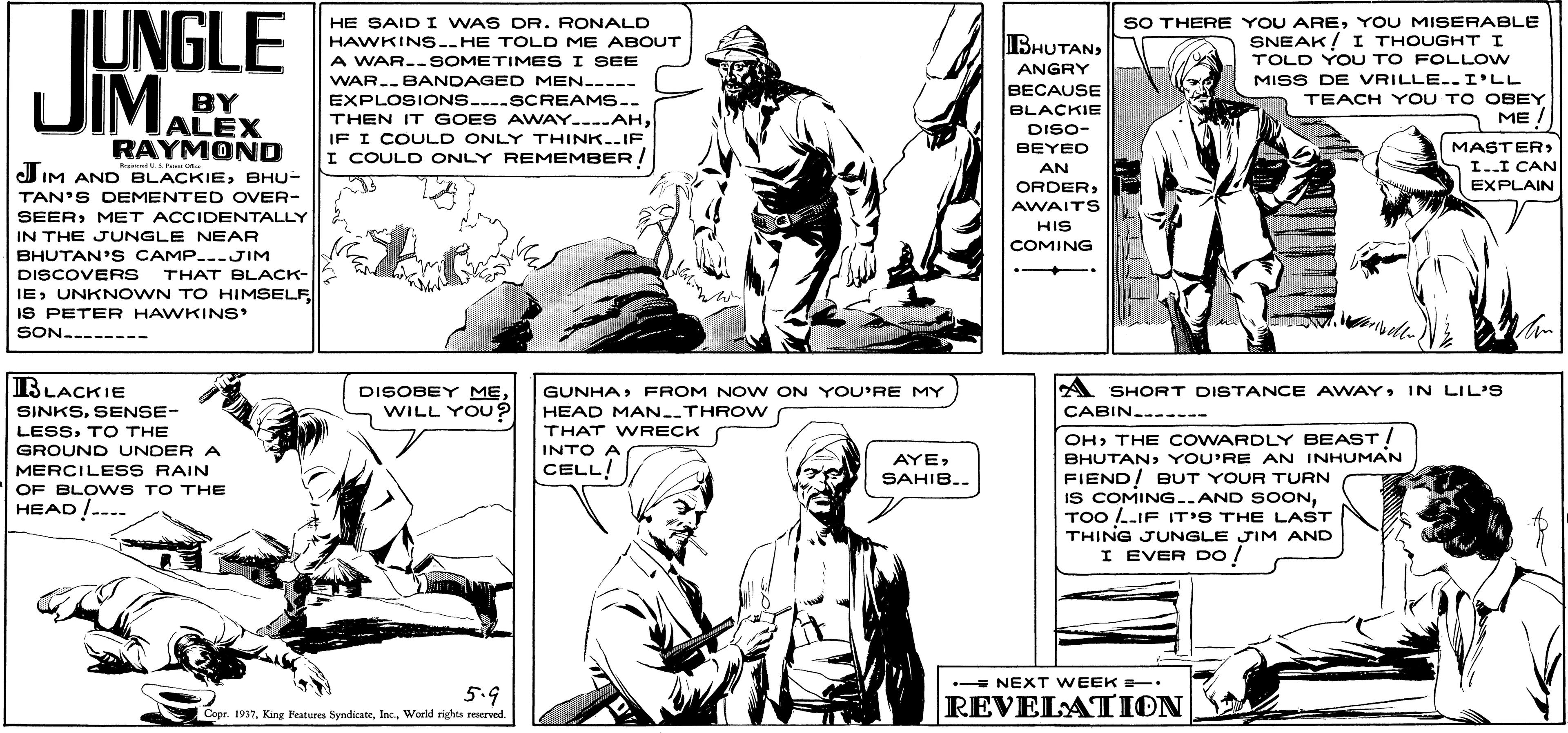 Sleeve OCR: UNGLE JIM. SO THERE YOU AREYOU MISERABLE SNEAK! I THOUGHT I TOLD YOU TO FOLLOW MISS DE VRILLE.. I'LL TEACH Y OU TO OBEY ME / HE SAID I WAS DR. RONALD BHUTANHAWKINS..HE TOLD ME ABOUT A WAR--SOMETIME S I SEE WAR.BANDAGED MEN----- ANGRY BECAUSE BY ALEX RAYMOND EXPLOSIONS....SCREAMS.. THEN IT GOES AWAY.---AHIF I COULD ONLY THINK..IF I COULD ONLY REMEMBER/ BLACKIE DISO- MASTER I..I CAN BEYED IM AND BLACKIEBHU- AN ORDEREXPLAIN TAN'S DEMENTED OVER- AWAITS HIS SEERMET ACCIDENTALLY IN THE JUNGLE NEAR BHUTAN' S CAMP..-JIM DISCOVERS COMING THAT BLACK- IEIS PETER HAWKINS SON.------- BLACKIE SINKSSENSE- DISOBEY ME WILL YOU? A SHORT DISTANCE AWAYIN LIL'S CABIN.------ GUNHAFROM NOW ON YOU'RE MY HEAD MAN.THROW LESSTO THE GROUND UNDER A THAT WRECK OHTHE COWARDLY BEAST! BHUTANYOU'RE AN INHUMAN FIEND! BUT YOUR TURN IS COMING..AND SOONTOO .-IF IT'S THE LAST THING JUNGLE JIM AND I EVER Do / INTO A MERCILES S RAIN CELL AYESAHIB.. OF BLOWS TO THE HEAD /--.. - NEXT WEEK T 5.9 REVELATION Copr 1937Woeld rights reserved. UNGLE JIM. SO THERE YOU AREYOU MISERABLE SNEAK! I THOUGHT I TOLD YOU TO FOLLOW MISS DE VRILLE.. I'LL TEACH Y OU TO OBEY ME / HE SAID I WAS DR. RONALD BHUTANHAWKINS..HE TOLD ME ABOUT A WAR--SOMETIME S I SEE WAR.BANDAGED MEN----- ANGRY BECAUSE BY ALEX RAYMOND EXPLOSIONS....SCREAMS.. THEN IT GOES AWAY.---AHIF I COULD ONLY THINK..IF I COULD ONLY REMEMBER/ BLACKIE DISO- MASTER I..I CAN BEYED IM AND BLACKIEBHU- AN ORDEREXPLAIN TAN'S DEMENTED OVER- AWAITS HIS SEERMET ACCIDENTALLY IN THE JUNGLE NEAR BHUTAN' S CAMP..-JIM DISCOVERS COMING THAT BLACK- IEUNKNOWN TO HIMSELFIS PETER HAWKINS SON.------- BLACKIE SINKSSENSE- DISOBEY ME WILL YOU? A SHORT DISTANCE AWAYIN LIL'S CABIN.------ GUNHAFROM NOW ON YOU'RE MY HEAD MAN.THROW LESSTO THE GROUND UNDER A THAT WRECK OHTHE COWARDLY BEAST! BHUTANYOU'RE AN INHUMAN FIEND! BUT YOUR TURN IS COMING..AND SOONTOO .-IF IT'S THE LAST THING JUNGLE JIM AND I EVER Do / INTO A MERCILES S RAIN CELL AYESAHIB.. OF BLOWS TO THE HEAD /--.. - NEXT WEEK T 5.9 REVELATION Copr 1937King Features SyndicateWoeld rights reserved.