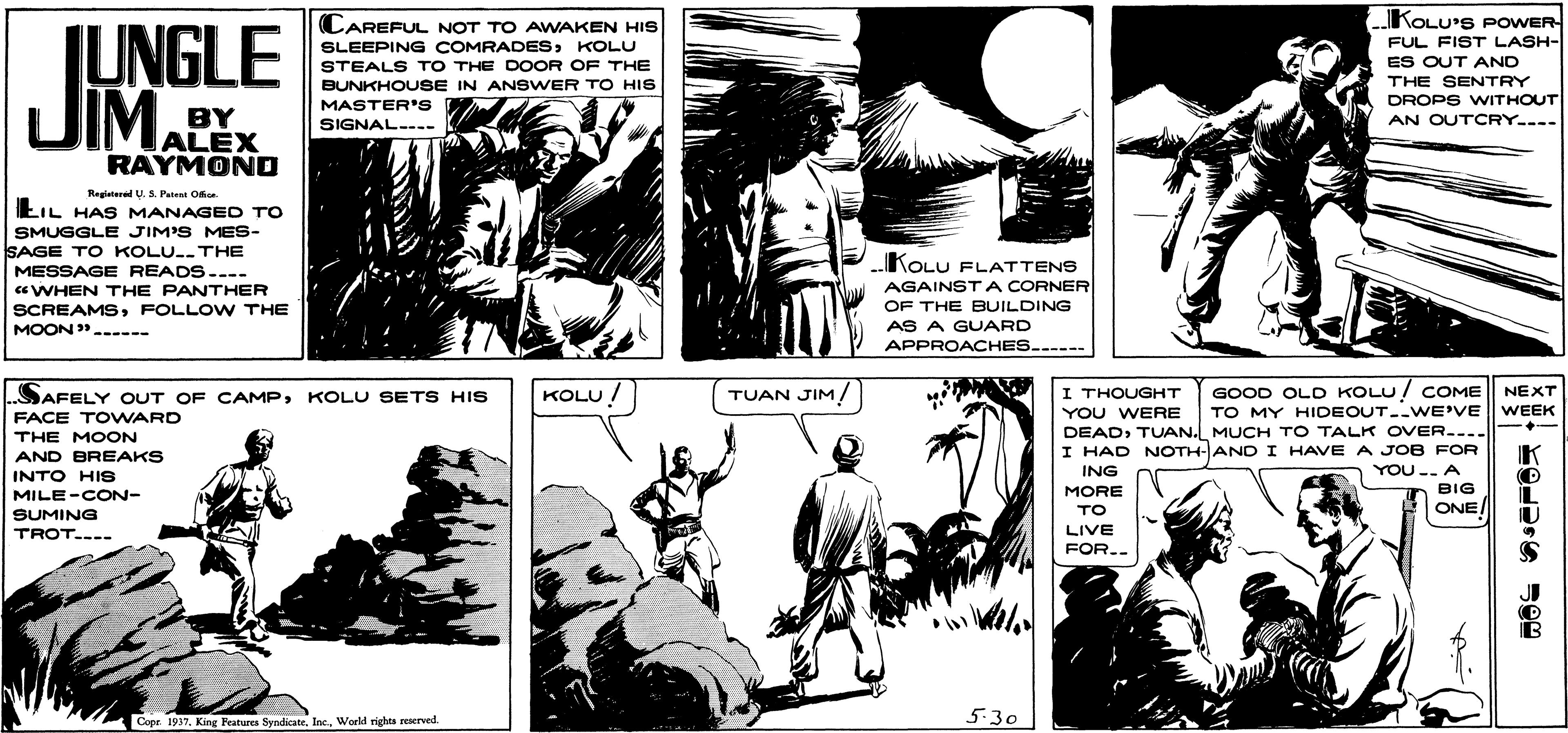 Comic book OCR: KOLU'S POWER IUNGLE JIMALEX CAREFUL NOT TO AWAKEN HIS SLEEPING COMRADESKOLU STEALS TO THE DOOR OF THE BUNKHOUSSE IN ANSWER TO HIS MASTER'S W FUL FIST LASH- ES OUT AND THE SENTRY DROPS WITHOUT AN OUTCRY--- BY SIGNAL-- RAYMOND Regietered U. S. Paten Od EIL HAS MANAGED TO SMUGGLE JIM'S MES- SAGE TO KOLU.THE MESSAGE READS.--- aWHEN THE PANTHER SCREAMSFOLLO W THE MOON .----- KOLU FLATTENS AGAINSTA CORNER OF THE BUILDING AS A GUARD APPROACHES..--- KOLU! TUAN JIM/ GOOD OLD KOLU! COME TO MY HIDEOUT--WE'VE DEADTUAN. MUCH TO TALK OVER.... I HAD NOTH-AND I HAVE A JOB FOR YOU.. A BIG / SAFELY OUT OF CAMPKOLU SETS HIS I THOUGHT NEXT WEEK YOU WERE FACE TOWARD THE MOON AND BREAKS ING INTO HIS MILE-CON- SUMING TROT.--- MORE TO ONE LIVE FOR.. 5.30 Cope 1937World rights reaerved KOLU'S POWER IUNGLE JIMALEX CAREFUL NOT TO AWAKEN HIS SLEEPING COMRADESKOLU STEALS TO THE DOOR OF THE BUNKHOUSSE IN ANSWER TO HIS MASTER'S W FUL FIST LASH- ES OUT AND THE SENTRY DROPS WITHOUT AN OUTCRY--- BY SIGNAL-- RAYMOND Regietered U. S. Paten Od EIL HAS MANAGED TO SMUGGLE JIM'S MES- SAGE TO KOLU.THE MESSAGE READS.--- aWHEN THE PANTHER SCREAMSFOLLO W THE MOON .----- KOLU FLATTENS AGAINSTA CORNER OF THE BUILDING AS A GUARD APPROACHES..--- KOLU! TUAN JIM/ GOOD OLD KOLU! COME TO MY HIDEOUT--WE'VE DEADTUAN. MUCH TO TALK OVER.... I HAD NOTH-AND I HAVE A JOB FOR YOU.. A BIG / SAFELY OUT OF CAMPKOLU SETS HIS I THOUGHT NEXT WEEK YOU WERE FACE TOWARD THE MOON AND BREAKS ING INTO HIS MILE-CON- SUMING TROT.--- MORE TO ONE LIVE FOR.. 5.30 Cope 1937King Features SyndicateWorld rights reaerved