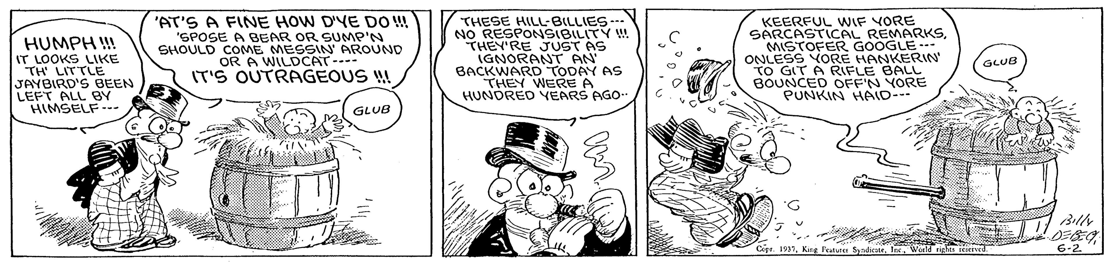 Illustration OCR: HUMPH !! IT LOOKS LIKE TH' LITTLE JAYBIRD'S BEEN LEFT ALL BY HIMSELF--- 'AT'S A FINE HOW D'YE DO !! 'SPOSE A BEAR OR SUMP'N SHOULD COME MESSIN AROUND OR A WILDCAT-- IT'S OUTRAGEOUS ! THESE HILL-BILLIES- NO RESPONSIBILITY ! THEY'RE JUST AS IGNORANT AN BACKWARD TODAY AS THEY WERE A HUNDRED YEARS AGO. KEERFUL WIF VORE SARCASTICAL REMARKSMISTOFER GOOGLE ONLESS YORE HANKERIN TO GIT A RIFLE BALL BOUNCED OFF'N YORE PUNKIN HAID- GLUB GLUB Billy DEBEG 6-2 Cipr. 1931Ine Werldrighes seserved. HUMPH !! IT LOOKS LIKE TH' LITTLE JAYBIRD'S BEEN LEFT ALL BY HIMSELF--- 'AT'S A FINE HOW D'YE DO !! 'SPOSE A BEAR OR SUMP'N SHOULD COME MESSIN AROUND OR A WILDCAT-- IT'S OUTRAGEOUS ! THESE HILL-BILLIES- NO RESPONSIBILITY ! THEY'RE JUST AS IGNORANT AN BACKWARD TODAY AS THEY WERE A HUNDRED YEARS AGO. KEERFUL WIF VORE SARCASTICAL REMARKSMISTOFER GOOGLE ONLESS YORE HANKERIN TO GIT A RIFLE BALL BOUNCED OFF'N YORE PUNKIN HAID- GLUB GLUB Billy DEBEG 6-2 Cipr. 1931King Foturee SvndicatrIne Werldrighes seserved.