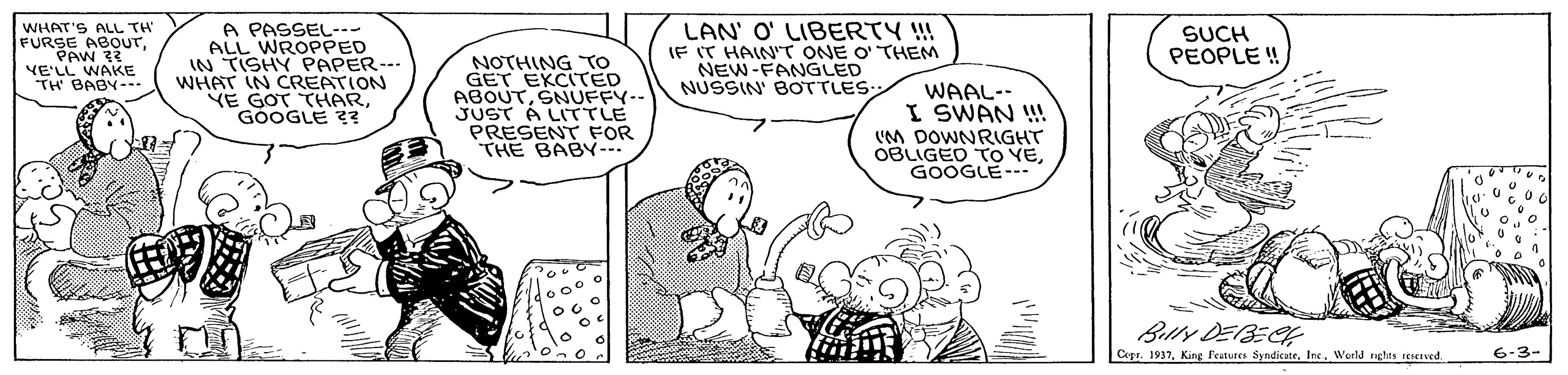 Sharing OCR: WHAT'S ALL TH FURSE ABOUTA PASSEL--- ALL WROPPED IN TISHY PAPER--. WHAT IN CREATION YE GOT THARGOOGLE ?? LAN' O' LIBERTY !! IF IT HAIN'T ONE O' THEM NEW-FANGLED NUSSIN' BOTTLES SUCH PEOPLE ! NOTHING TO GET EKCITED ABOUTSNUFFY-- JUST A LITTLE PRESENT FOR THE BAB... VE'LL WAKE TH BABY-. WAAL-- I SWAN !! (M DOWNRIGHT OBLIGED TO VEGOOGLE--. Belly DEBECH Copr. 1937Ins. World ghts Ived. 6-3- WHAT'S ALL TH FURSE ABOUTA PASSEL--- ALL WROPPED IN TISHY PAPER--. WHAT IN CREATION YE GOT THARGOOGLE ?? LAN' O' LIBERTY !! IF IT HAIN'T ONE O' THEM NEW-FANGLED NUSSIN' BOTTLES SUCH PEOPLE ! NOTHING TO GET EKCITED ABOUTSNUFFY-- JUST A LITTLE PRESENT FOR THE BAB... VE'LL WAKE TH BABY-. WAAL-- I SWAN !! (M DOWNRIGHT OBLIGED TO VEGOOGLE--. Belly DEBECH Copr. 1937King l'eaturen SyndicateIns. World ghts Ived. 6-3-