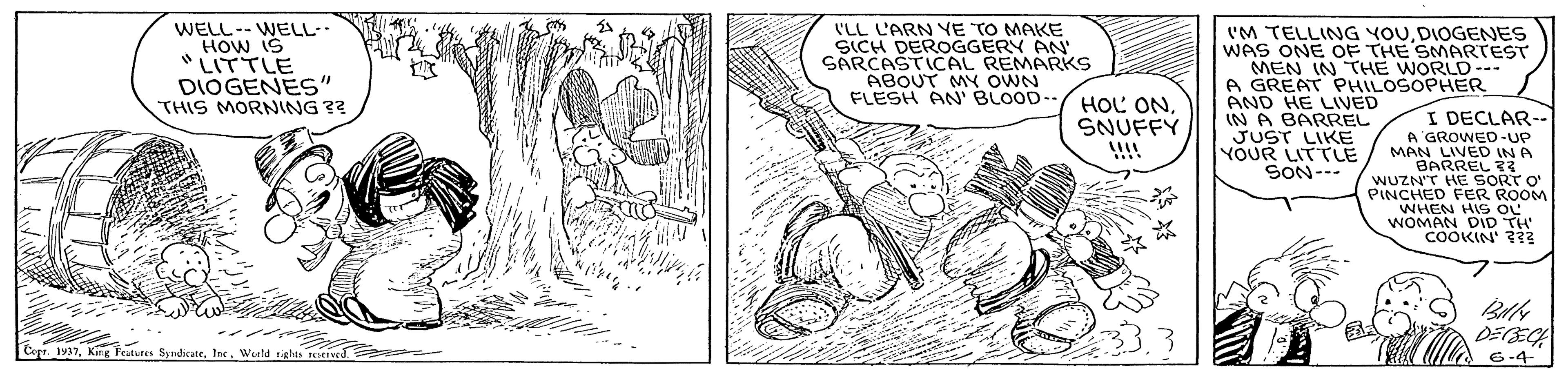 Illustration OCR: WELL-- WELL-. HOW IS "LITTLE DIOGENES" THIS MORNNG ?? (LL L'ARN YE TO MAKE SICH DEROGGERY AN SARCASTICAL REMARKS ABOUT MY OWN FLESH AN' BLOOD-- 'M TELLING YOUDIOGENES WAS ONE OF THE SMARTEST MEN IN THE WORLD--- A GREAT PHILOSOPHER HOL ONSNUFFY AND HE LIVED IN A BARREL JUST LIKE YOUR LITTE SON--- I DECLAR-. A GROWED-UP MAN LIVED IN A BARREL 33 WUZN'T HE SORT O' PINCHED FER ROOM WHEN HIS OL WOMAN DID TH COOKIN' ??3 DEECA 1937Weld rights teieived. 6-4 WELL-- WELL-. HOW IS "LITTLE DIOGENES" THIS MORNNG ?? (LL L'ARN YE TO MAKE SICH DEROGGERY AN SARCASTICAL REMARKS ABOUT MY OWN FLESH AN' BLOOD-- 'M TELLING YOUDIOGENES WAS ONE OF THE SMARTEST MEN IN THE WORLD--- A GREAT PHILOSOPHER HOL ONSNUFFY AND HE LIVED IN A BARREL JUST LIKE YOUR LITTE SON--- I DECLAR-. A GROWED-UP MAN LIVED IN A BARREL 33 WUZN'T HE SORT O' PINCHED FER ROOM WHEN HIS OL WOMAN DID TH COOKIN' ??3 DEECA 1937King Teatures SyndicateWeld rights teieived. 6-4