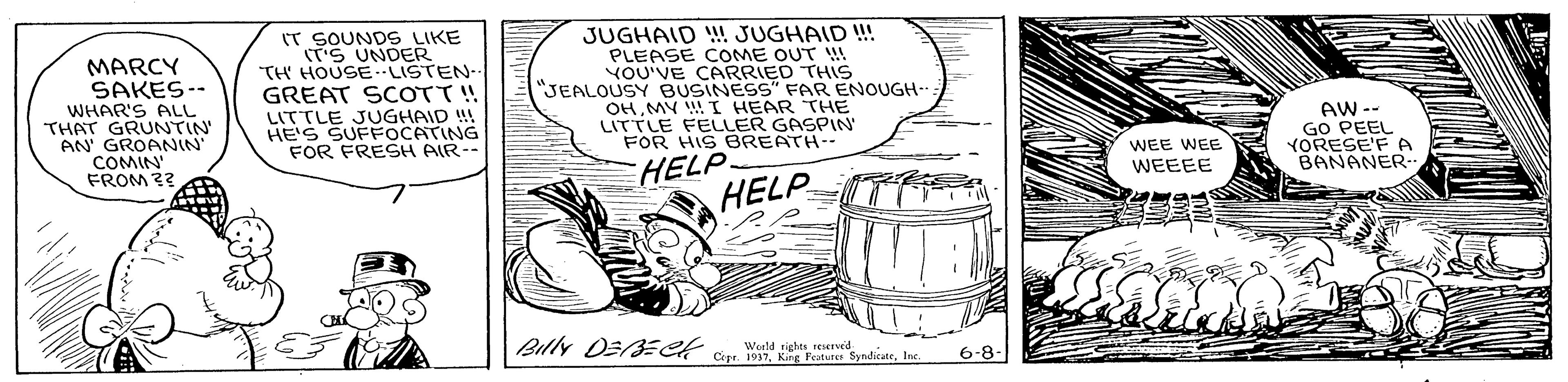 Rectangle OCR: IT SOUNDS LIKE S UNDER TH HOUSELISTEN- GREAT SCOTT! LITTLE JUGHAID !! HE'S SUFFOCATING FOR FRESH AIR-- JUGHAID ! JUGHAID ! PLEASE COME OUT W YOU'VE CARRIED THIS "JEALOUSY BUSINESS" FAR ENOUGH- OHMY I HEAR THE LITTLE FELLER GASPIN' FOR HIS BREATH MARCY SAKES-- WHAR'S ALL THAT GRUNTIN' AN GROANIN COMIN FROM ?? AW -- GO PEEL YORESE'F A BANANER- WEE WEE WEEEE HELP HELP Billy DE ECK Cu M3In. Werld sights reserved Cepr. I 6-8- IT SOUNDS LIKE S UNDER TH HOUSELISTEN- GREAT SCOTT! LITTLE JUGHAID !! HE'S SUFFOCATING FOR FRESH AIR-- JUGHAID ! JUGHAID ! PLEASE COME OUT W YOU'VE CARRIED THIS "JEALOUSY BUSINESS" FAR ENOUGH- OHMY I HEAR THE LITTLE FELLER GASPIN' FOR HIS BREATH MARCY SAKES-- WHAR'S ALL THAT GRUNTIN' AN GROANIN COMIN FROM ?? AW -- GO PEEL YORESE'F A BANANER- WEE WEE WEEEE HELP HELP Billy DE ECK Cu M3K Ferture SyndicateIn. Werld sights reserved Cepr. I 6-8-