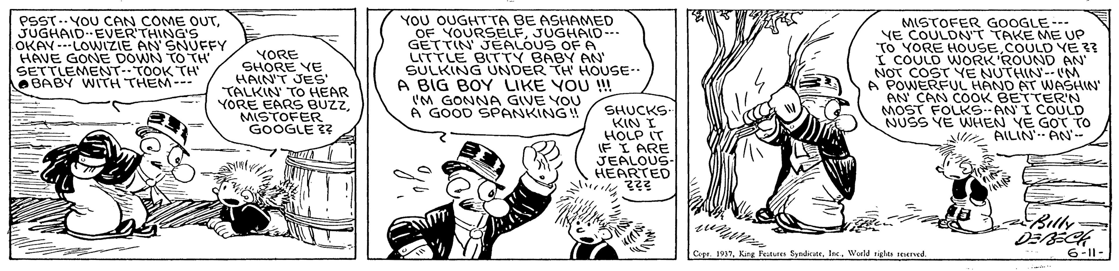 Parallel OCR: YOU OUGHTTA BE ASHAMED PSST..YOU CAN COME OUTJUGHAID-EVER'THING'S OKAY---LOWIZIE AN' SNUFFY HAVE GONE DOWN TO TH' SETTLEMENT-TOOK TH e BABY WITH THEM-- MISTOFER GOOGLE--- YE COULDN'T TAKE ME UP To YORE HOUSECOULD YE ?? I COULD WORK ROUND AN NOT COST YE NUTHIN--M A POWERFUL HAND AT WASHIN AN' CAN COOK BETTER'N MOST FOLKS ANI COULD NUSS YE WHEN YE GOT TO e OF YOURSELFJUGHAID --- YORE SHORE YE HAIN'T JES TALKIN TO HEAR YORE EARS BUZZMISTOFER GOOGLE 33 GETTIN JEALOUS OFA LITTLE BITTY BABY AN SULKING UNDER TH HOUSE-. A BIG BOY LIKE YOU ! I'M GONNA GIVE YOU A GOOD SPANKING! SHUCKS. KIN I HOLP IT IF I ARE JEALOUS- HEARTED AILIN' AN'-- Billy Cipr. 1937Inc. World rights seserved. 6-11- YOU OUGHTTA BE ASHAMED PSST..YOU CAN COME OUTJUGHAID-EVER'THING'S OKAY---LOWIZIE AN' SNUFFY HAVE GONE DOWN TO TH' SETTLEMENT-TOOK TH e BABY WITH THEM-- MISTOFER GOOGLE--- YE COULDN'T TAKE ME UP To YORE HOUSECOULD YE ?? I COULD WORK ROUND AN NOT COST YE NUTHIN--M A POWERFUL HAND AT WASHIN AN' CAN COOK BETTER'N MOST FOLKS ANI COULD NUSS YE WHEN YE GOT TO e OF YOURSELFJUGHAID --- YORE SHORE YE HAIN'T JES TALKIN TO HEAR YORE EARS BUZZMISTOFER GOOGLE 33 GETTIN JEALOUS OFA LITTLE BITTY BABY AN SULKING UNDER TH HOUSE-. A BIG BOY LIKE YOU ! I'M GONNA GIVE YOU A GOOD SPANKING! SHUCKS. KIN I HOLP IT IF I ARE JEALOUS- HEARTED AILIN' AN'-- Billy Cipr. 1937King Features SyndicateInc. World rights seserved. 6-11-
