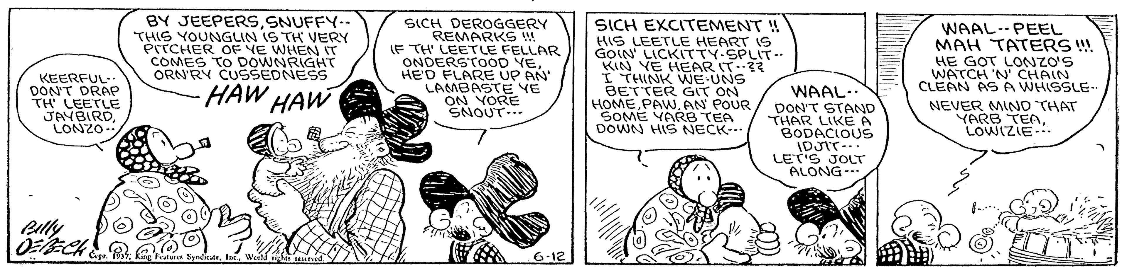 Sharing OCR: KEERFUL- DON'T DRAP TH LEETLE JAYBIRDLONZO- BY JEEPERSSNUFFY-- THIS YOUNGLIN IS TH VERY PITCHER OF VE WHEN IT COMES TO DOWNRIGHT ORN'RY CUSSEDNESS SICH DEROGGERY REMARKS !! IF TH LEETLE FELLAR ONDERSTOOD YEHE'D FLARE UP AN' LAMBASTE VE ON YORE SNOUT-- SICH EXCITEMENT ! HIS LEETLE HEART 19 GOIN' LICKITTY-SPLIT- KIN VE HEAR IT-3? I THINK WE-UNS BETTER GIT ON HOMEAN POUR SOME YARB TEA DOWN HIS NECK-. WAAL--PEEL MAH TATERS ! HE GOT LONZO'S WATCH 'N' CHAIN CLEAN ASA WHISSLE.. -HAW HAW WAAL-. NEVER MIND THAT YARB TEALOWIZIE-. DON'T STAND THAR LIKE A BODACIOUS IDJIT-.. LET'S JOLT ALONG- - Billy 6.12 KEERFUL- DON'T DRAP TH LEETLE JAYBIRDLONZO- BY JEEPERSSNUFFY-- THIS YOUNGLIN IS TH VERY PITCHER OF VE WHEN IT COMES TO DOWNRIGHT ORN'RY CUSSEDNESS SICH DEROGGERY REMARKS !! IF TH LEETLE FELLAR ONDERSTOOD YEHE'D FLARE UP AN' LAMBASTE VE ON YORE SNOUT-- SICH EXCITEMENT ! HIS LEETLE HEART 19 GOIN' LICKITTY-SPLIT- KIN VE HEAR IT-3? I THINK WE-UNS BETTER GIT ON HOMEAN POUR SOME YARB TEA DOWN HIS NECK-. WAAL--PEEL MAH TATERS ! HE GOT LONZO'S WATCH 'N' CHAIN CLEAN ASA WHISSLE.. -HAW HAW WAAL-. NEVER MIND THAT YARB TEALOWIZIE-. DON'T STAND THAR LIKE A BODACIOUS IDJIT-.. LET'S JOLT ALONG- - Billy 6.12
