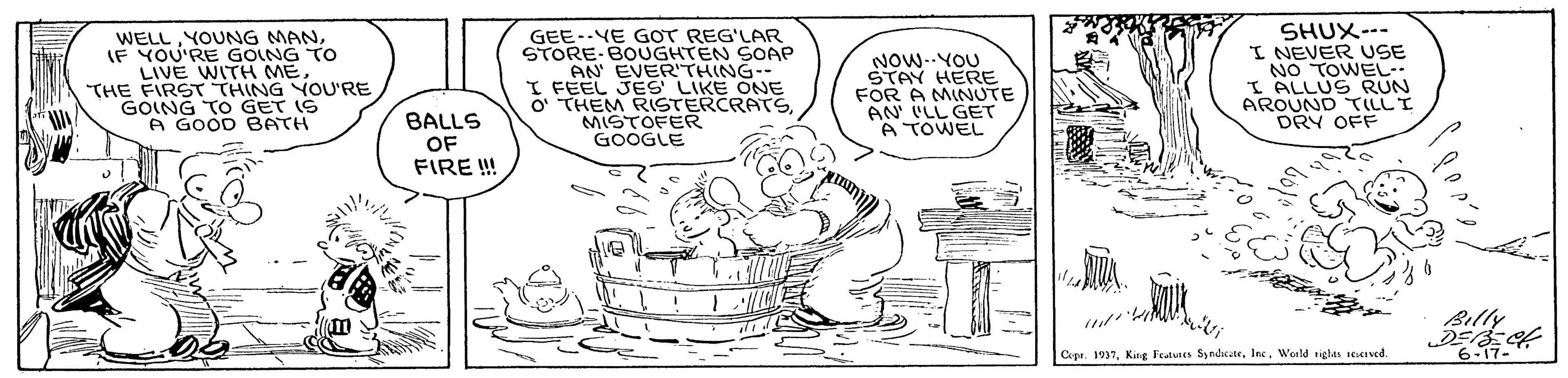 Jaw OCR: WELLIF YOU'RE GOING TO LIVE WITH METHE FIRST THING YOU'RE GOING TO GET IS A GOOD BATH GEE-YE GOT REG'LAR STORE-BOUGHTEN SOAP AN EVER'THING-- I FEEL JES LIKE ONE O THEM RISTERCRATSMISTOFER GOOGLE NOW--YOU STAY HERE FOR A MINUTE AN' ILL GET A TOWEL SHUX--- I NEVER USE NO TOWEL-- I ALLUS RUN AROUND TILLI DRY OFF BALLS OF FIRE ! Billy 6-17- Cepr. 1937Wold tiglas stitived. WELLYOUNG MANIF YOU'RE GOING TO LIVE WITH METHE FIRST THING YOU'RE GOING TO GET IS A GOOD BATH GEE-YE GOT REG'LAR STORE-BOUGHTEN SOAP AN EVER'THING-- I FEEL JES LIKE ONE O THEM RISTERCRATSMISTOFER GOOGLE NOW--YOU STAY HERE FOR A MINUTE AN' ILL GET A TOWEL SHUX--- I NEVER USE NO TOWEL-- I ALLUS RUN AROUND TILLI DRY OFF BALLS OF FIRE ! Billy 6-17- Cepr. 1937King Fedues SndicateWold tiglas stitived.