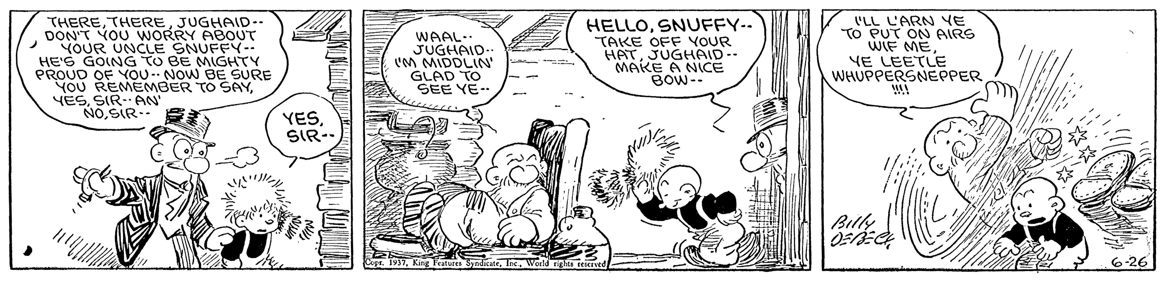 Gesture OCR: THEREJUGHAID-- DON'T YOU WORRY ABOUT YOUR UNCLE SNUFFY- HE'S GOING TO BE MIGHTY PROUD OF YOU. NOW BE SURE YOU REMEMBER TO SAYSIR. AN NOSIR-- WAAL-- JUGHAID- 'M MIDDLIN' GLAD TO ?EE YE… HELLOSNUFFY-- TAKE OFF YOUR HATJUGHAID-- MAKE A NICE BOW-- 'LL L'ARN YE To PUT ON AIRS WIF MEYE LEETLE WHUPPERSNEPPER !! YESSIR-- Bily Copt 1937We 6-26 THEREJUGHAID-- DON'T YOU WORRY ABOUT YOUR UNCLE SNUFFY- HE'S GOING TO BE MIGHTY PROUD OF YOU. NOW BE SURE YOU REMEMBER TO SAYSIR. AN NOSIR-- WAAL-- JUGHAID- 'M MIDDLIN' GLAD TO ? EE YE … HELLOSNUFFY-- TAKE OFF YOUR HATJUGHAID-- MAKE A NICE BOW-- 'LL L'ARN YE To PUT ON AIRS WIF MEYE LEETLE WHUPPERSNEPPER !! YESSIR-- Bily Copt 1937King Fatures ndicateWe 6-26