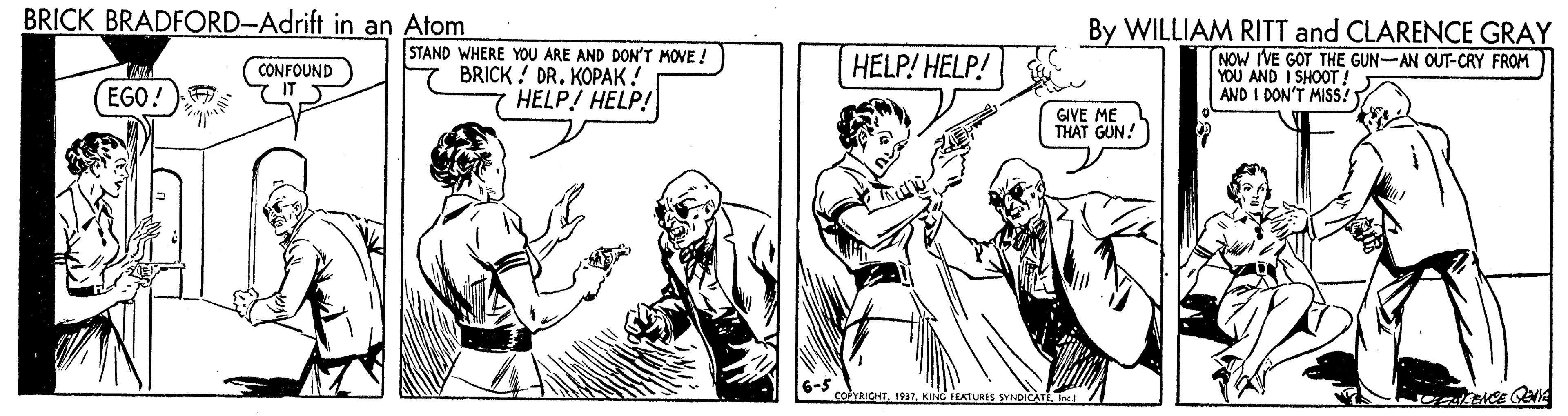 Comic book OCR: BRICK BRADFORD-Adrift in an Atom STAND WHERE YOU ARE AND DON'T MOVE ! BRICK ! DR. KOPAK ! HELP HELP! By WILLIAM RITT and CLARENCE GRAY NOW IVE GOT THE GUN-AN OUT-CRY FROM YOU AND I SHOOT ! AND I DON'T MISS? CONFOUND IT S HELP! HELP! EGO! GIVE ME THAT GUN! coICHTKING FEATURES SYNDICAT / BRICK BRADFORD-Adrift in an Atom STAND WHERE YOU ARE AND DON'T MOVE ! BRICK ! DR. KOPAK ! HELP HELP! By WILLIAM RITT and CLARENCE GRAY NOW IVE GOT THE GUN-AN OUT-CRY FROM YOU AND I SHOOT ! AND I DON'T MISS? CONFOUND IT S HELP! HELP! EGO! GIVE ME THAT GUN! coICHTKING FEATURES SYNDICAT /