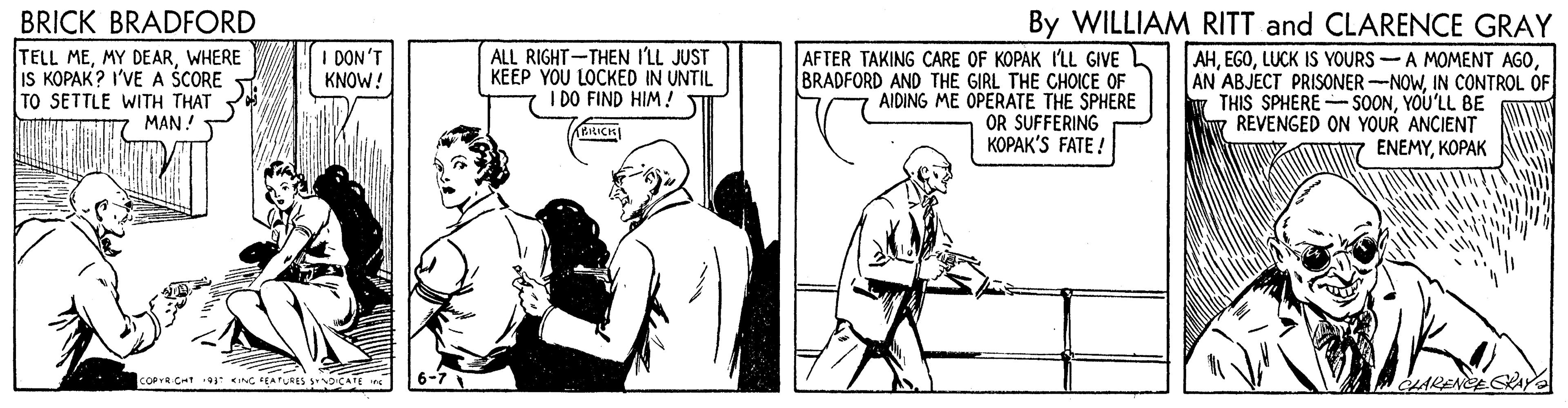 Sleeve OCR: BRICK BRADFORD TELL MEWHERE IS KOPAK? I'VE A ŠCORE TO SETTLE WITH THAT MAN By WILLIAM RITT and CLARENCE GRAY I DON'T KNOW! ALL RIGHT-THEN I'LL JUST KEEP YOU LOCKED IN UNTIL I DO FIND HIM ! AFTER TAKING CARE OF KOPAK ILL GIVE L BRADFORD AND THE GIRL THE CHOICE OF AIDING ME OPERATE THE SPHERE OR SUFFERING KOPAK'S FATE ! AHLUCK IS YOURS -A MOMENT AGO AN ABJECT PRISONER-NOWIN CONTROL OF THIS SPHERE - SOONYOU'LL BE REVENGED ON YOUR ANCIENT ENEMYKOPAK BIRICK COPYR CHt ING FEATLRES CATE 6-7 LARENCECRAY BRICK BRADFORD TELL MEMY DEARWHERE IS KOPAK? I'VE A ŠCORE TO SETTLE WITH THAT MAN By WILLIAM RITT and CLARENCE GRAY I DON'T KNOW! ALL RIGHT-THEN I'LL JUST KEEP YOU LOCKED IN UNTIL I DO FIND HIM ! AFTER TAKING CARE OF KOPAK ILL GIVE L BRADFORD AND THE GIRL THE CHOICE OF AIDING ME OPERATE THE SPHERE OR SUFFERING KOPAK'S FATE ! AHLUCK IS YOURS -A MOMENT AGO AN ABJECT PRISONER-NOWIN CONTROL OF THIS SPHERE - SOONYOU'LL BE REVENGED ON YOUR ANCIENT ENEMYKOPAK BIRICK COPYR CHt ING FEATLRES CATE 6-7 LARENCECRAY