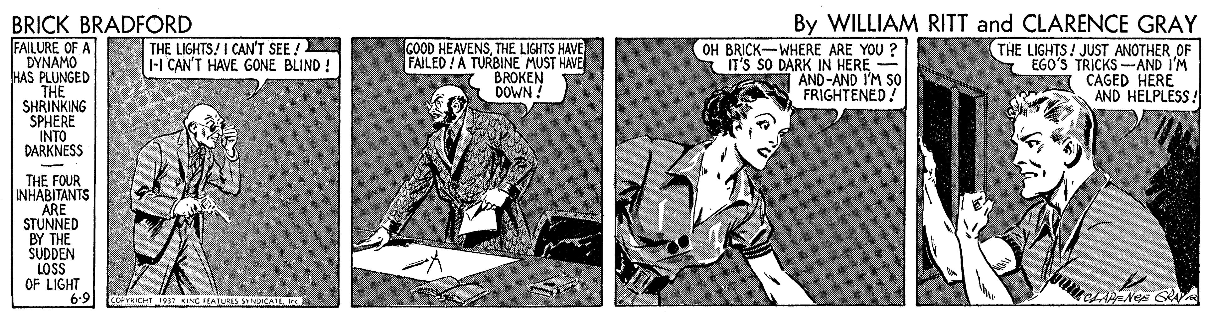 Comics OCR: By WILLIAM RITT and CLARENCE GRAY BRICK BRADFORD FAILURE OF A DYNAMO HAS PLUNGED THE SHRINKING SPHERE INTO DARKNESS THE LIGHTS! I CAN'T SEE ! |-1 CAN'T HAVE GONE BLIND ! COOD HEAVENSTHE LIGHTS HAVE FAILED! A TURBINE MUST HAVE BROKEN DOWN ! OH BRICK-WHERE ARE YOU ? IT'S SO DARK IN HERE AND-AND I'M So FRIGHTENED! THE LIGHTS! JUST ANOTHER OF EGO'S TRICKS AND I'M CAGED HERE AND HELPLESS! THE FOUR INHABITANTS ARE STUNNED BY THE SUDDEN LOSS OF LIGHT 6-9 COPVRICHT 1937 KANG IEATURIS SYND CATI In: By WILLIAM RITT and CLARENCE GRAY BRICK BRADFORD FAILURE OF A DYNAMO HAS PLUNGED THE SHRINKING SPHERE INTO DARKNESS THE LIGHTS! I CAN'T SEE ! |-1 CAN'T HAVE GONE BLIND ! COOD HEAVENSTHE LIGHTS HAVE FAILED! A TURBINE MUST HAVE BROKEN DOWN ! OH BRICK-WHERE ARE YOU ? IT'S SO DARK IN HERE AND-AND I'M So FRIGHTENED! THE LIGHTS! JUST ANOTHER OF EGO'S TRICKS AND I'M CAGED HERE AND HELPLESS! THE FOUR INHABITANTS ARE STUNNED BY THE SUDDEN LOSS OF LIGHT 6-9 COPVRICHT 1937 KANG IEATURIS SYND CATI In: