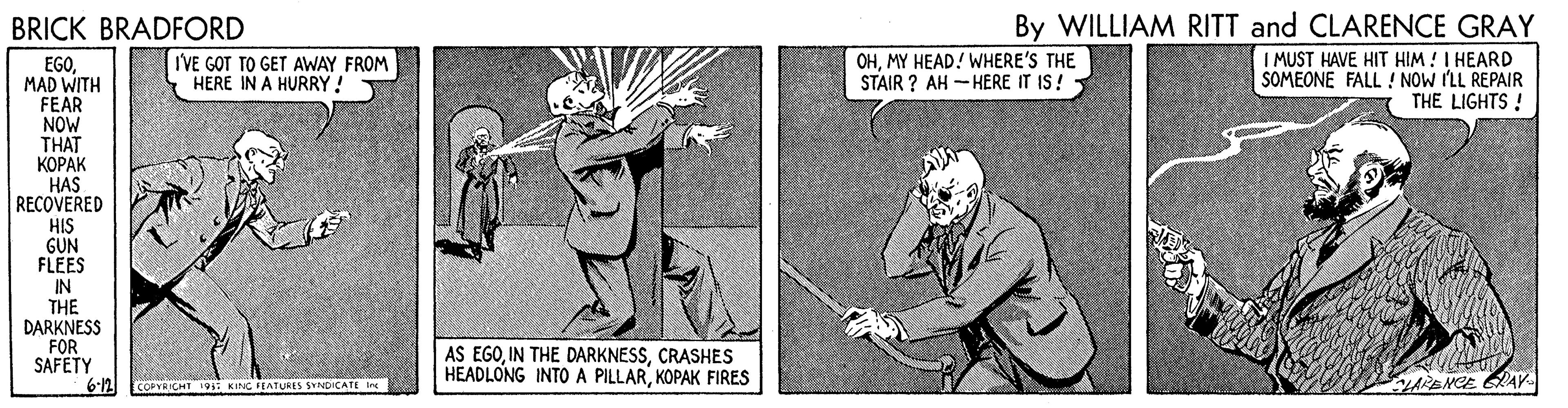 Drawing OCR: By WILLIAM RITT and CLARENCE GRAY I MUST HAVE HIT HIM ! I HEARD SOMEONE FALL ! NOW ILL REPAIR THE LIGHTS ! BRICK BRADFORD IVE GOT TO GET AWAY FROM HERE IN A HURRY! OHMY HEAD! WHERE'S THE STAIR ? AH - HERE IT IS ! EGO. MAD WITH FEAR NOW THAT ????? HAS RECOVERED HIS GUN FLEES IN THE DARKNESS FOR SAFETY 6-12 AS EGOCRASHES HEADLONG INTO A PILLARKOPAK FIRES COPYRICHT I91: KING FEATURES SYNDICATE Ine ARENCE GRAK By WILLIAM RITT and CLARENCE GRAY I MUST HAVE HIT HIM ! I HEARD SOMEONE FALL ! NOW ILL REPAIR THE LIGHTS ! BRICK BRADFORD IVE GOT TO GET AWAY FROM HERE IN A HURRY! OHMY HEAD! WHERE'S THE STAIR ? AH - HERE IT IS ! EGO. MAD WITH FEAR NOW THAT ????? HAS RECOVERED HIS GUN FLEES IN THE DARKNESS FOR SAFETY 6-12 AS EGOIN THE DARKNESSCRASHES HEADLONG INTO A PILLARKOPAK FIRES COPYRICHT I91: KING FEATURES SYNDICATE Ine ARENCE GRAK