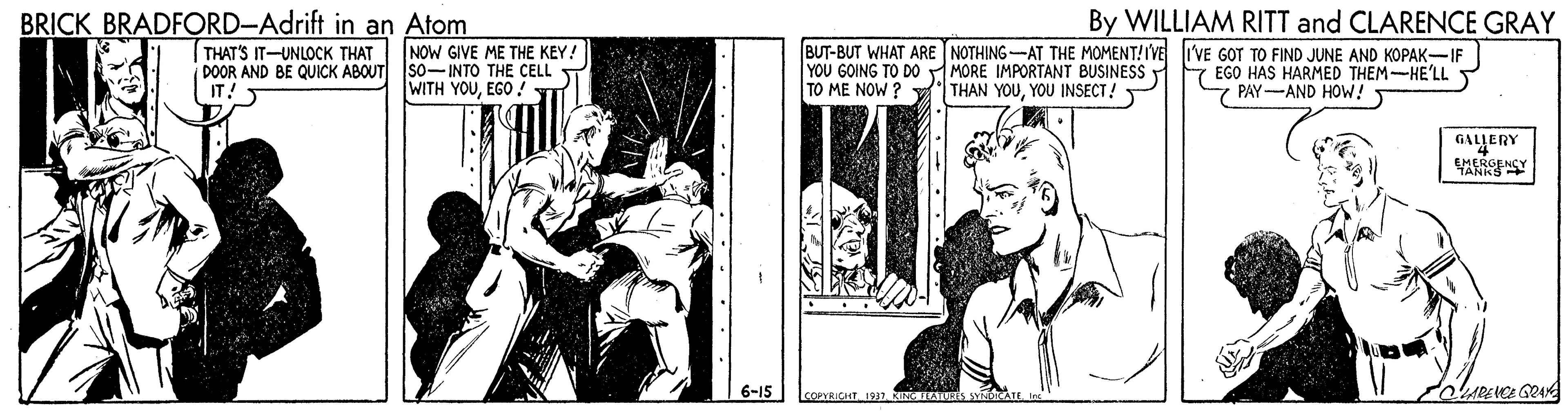 Illustration OCR: BRICK BRADFORD-Adrift in an Atom By WILLIAM RITT and CLARENCE GRAY THAT'S IT-UNLOCK THAT NOW GIVE ME THE KEY! DOOR AND BE QUICK ABOUT SO-INTO THE CELL IT! BUT-BUT WHAT ARE NOTHING-AT THE MOMENT!IVE liVE GOT TO FIND JUNE AND KOPAK-IF YOU GOING TO DO MORE IMPORTANT BUSINESS TO ME NOW ? V THAN YOUYOU INSECT! 7 EGO HAS HARMED THEM-HE'LL 7 PAY-AND HOW! ?? Y??EGO4 GALLERY 6-15 COPVRICUT I937 BRICK BRADFORD-Adrift in an Atom By WILLIAM RITT and CLARENCE GRAY THAT'S IT-UNLOCK THAT NOW GIVE ME THE KEY! DOOR AND BE QUICK ABOUT SO-INTO THE CELL IT! BUT-BUT WHAT ARE NOTHING-AT THE MOMENT!IVE liVE GOT TO FIND JUNE AND KOPAK-IF YOU GOING TO DO MORE IMPORTANT BUSINESS TO ME NOW ? V THAN YOUYOU INSECT! 7 EGO HAS HARMED THEM-HE'LL 7 PAY-AND HOW! ?? Y??EGO4 GALLERY 6-15 COPVRICUT I937