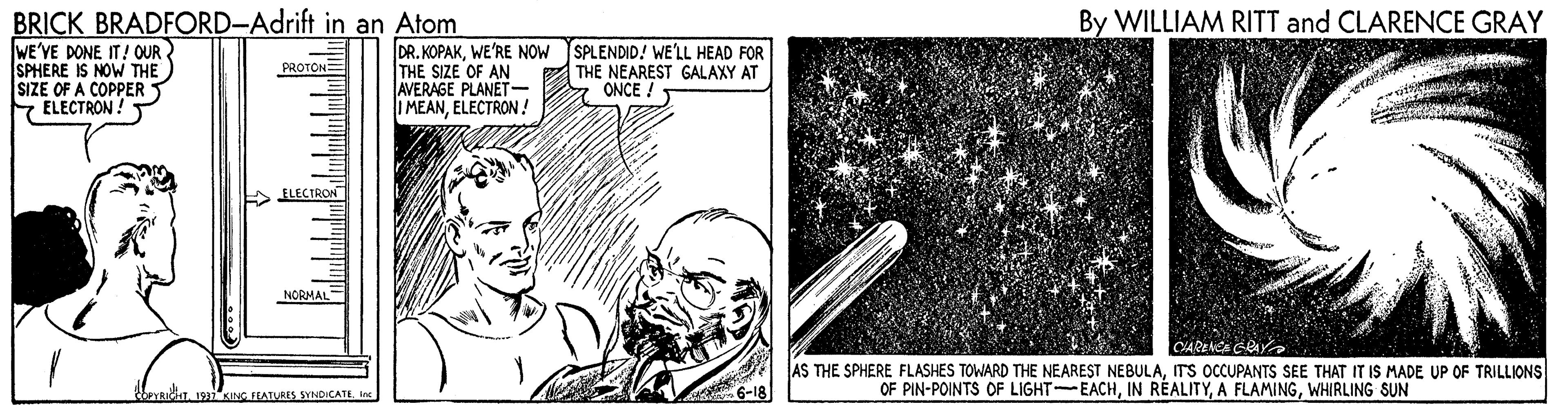 Line art OCR: BRICK BRADFORD-Adrift in an Atom WE'VE DONE IT! OUR. SPHERE IS NOW THE SIZE OF A COPPER S ELECTRON! By WILLIAM RITT and CLARENCE GRAY DR. KOPAKWE'RE NOW SPLENDID! WE'LL HEAD FOR THE SIZE OF AN AVERAGE PLANÉT- I MEANELECTRON ! PROTON: THE NEAREST GALAXY AT ONCE ! ELECTRON NORMAI CARENCE AS THE SPHERE FLASHES TOWARD THE NEAREST NEBULAITS OCCUPANTS SEE THAT IT IS MADE UP OF TRILLIONS OF PIN-POINTS OF LIGHT-EACHWHIRLING SUN KING FEATURES SYNDICATE In BRICK BRADFORD-Adrift in an Atom WE'VE DONE IT! OUR. SPHERE IS NOW THE SIZE OF A COPPER S ELECTRON! By WILLIAM RITT and CLARENCE GRAY DR. KOPAKWE'RE NOW SPLENDID! WE'LL HEAD FOR THE SIZE OF AN AVERAGE PLANÉT- I MEANELECTRON ! PROTON: THE NEAREST GALAXY AT ONCE ! ELECTRON NORMAI CARENCE AS THE SPHERE FLASHES TOWARD THE NEAREST NEBULAITS OCCUPANTS SEE THAT IT IS MADE UP OF TRILLIONS OF PIN-POINTS OF LIGHT-EACHIN RÉALITYA FLAMINGWHIRLING SUN KING FEATURES SYNDICATE In