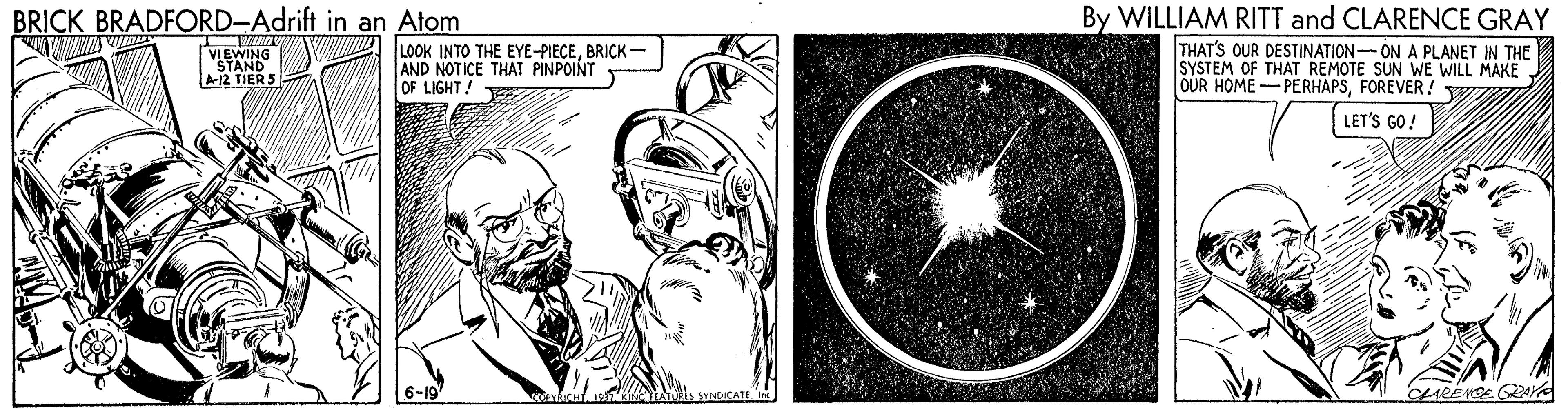 Astronomical object OCR: By WILLIAM RITT and CLARENCE GRAY THAT'S OUR DESTINATION-ON A PLANET IN THE SYSTEM OF THAT REMOTE SUN WE WILL MAKE OUR HOME- PERHAPSFOREVER! w BRICK BRADFORD-Adrift in an Atom www LOOK INTO THE EYE-PIECEBRICK- AND NOTICE THAT PINPOINT OF LIGHT! VIEWING STAND A12 TIERS LET'S GO! 6-19 CLARENSE GA By WILLIAM RITT and CLARENCE GRAY THAT'S OUR DESTINATION-ON A PLANET IN THE SYSTEM OF THAT REMOTE SUN WE WILL MAKE OUR HOME- PERHAPSFOREVER! w BRICK BRADFORD-Adrift in an Atom www LOOK INTO THE EYE-PIECEBRICK- AND NOTICE THAT PINPOINT OF LIGHT! VIEWING STAND A12 TIERS LET'S GO! 6-19 CLARENSE GA