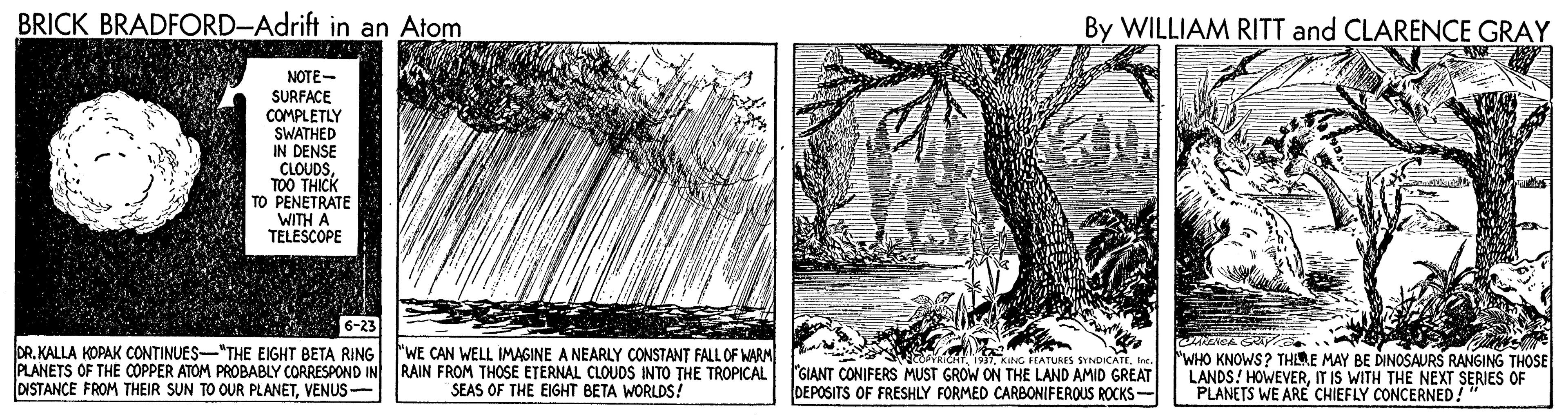 Drawing OCR: BRICK BRADFORD-Adrift in an Atom By WILLIAM RITT and CLARENCE GRAY NOTE- SURFACE COMPLETLY SWATHED IN DENSE CLOUDSTOO THICH TO PENETRATE WITH A TELESCOPE DR. KALLA KOPAK CONTINUES-"THE EIGHT BETA RING) "WE CAN WELL IMAGINE A NEARLY CONSTANT FALL OF MARM PLANETS OF THE COPPER ATOM PROBABLY CORRESPOND IN DISTANCE FROM THEIR SUN TO OUR PLANETVENUS - RAIN FROM THOSE ETERNAL CLOUOS INTO THE TROPICAL SEAS OF THE EIGHT BETA WORLDS! RickT. 1931Inc. "GIANT CONIFERS MUST GROW ON THE LAND AMID GREAT DEPOSITS OF FRESHLY FORMED CARBONIFEROUS ROCKS- "WHO KNOWS? THLME MAY BE DINOSAURS RANGING THOSE LANDS! HOWEVERIT IS WITH THE NEXT SERIES OF PLANETS WE ARE CHIEFLY CONCERNED! BRICK BRADFORD-Adrift in an Atom By WILLIAM RITT and CLARENCE GRAY NOTE- SURFACE COMPLETLY SWATHED IN DENSE CLOUDSTOO THICH TO PENETRATE WITH A TELESCOPE DR. KALLA KOPAK CONTINUES-"THE EIGHT BETA RING) "WE CAN WELL IMAGINE A NEARLY CONSTANT FALL OF MARM PLANETS OF THE COPPER ATOM PROBABLY CORRESPOND IN DISTANCE FROM THEIR SUN TO OUR PLANETVENUS - RAIN FROM THOSE ETERNAL CLOUOS INTO THE TROPICAL SEAS OF THE EIGHT BETA WORLDS! RickT. 1931KING PEATURES SYNDICATEInc. "GIANT CONIFERS MUST GROW ON THE LAND AMID GREAT DEPOSITS OF FRESHLY FORMED CARBONIFEROUS ROCKS- "WHO KNOWS? THLME MAY BE DINOSAURS RANGING THOSE LANDS! HOWEVERIT IS WITH THE NEXT SERIES OF PLANETS WE ARE CHIEFLY CONCERNED!