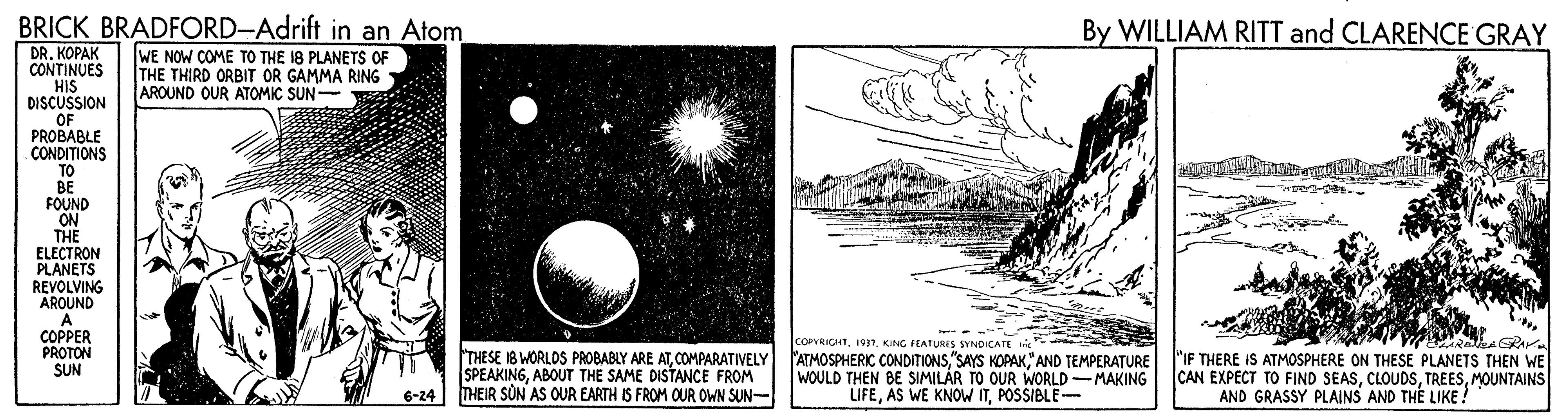 Circle OCR: BRICK BRADFORD-Adrift in an Atom By WILLIAM RITT and CLARENCE GRAY DR. KOPAK CONTINUES HIS DISCUSSION OF PROBABLE CONDITIONS TO BE FOUND ON THE ELECTRON PLANETS REVOLVING AROUND WE NOW COME TO THE 18 PLANETS OF THE THIRD ORBIT OR GAMMA RING AROUND OUR ATOMIC SUN- COPPER PROTON SUN THESE 18 WORLDS PROBABLY ARE ATCOMPARATIVELY SPEAKINGABOUT THE SAME DISTANCE FROM THEIR SON AS OUR EARTH IS FROM OUR OWN SUN- COPVRICHT1937. KING FEATURIS SYNDICATE ATMOSPHERIC CONDITIONS"AND TEMPERATURE WOULD THEN BE SIMILAR TO OUR WORLD-MAKING LIFEPOSSIBLE- "IF THERE IS ATMOSPHERE ON THESE PLANETS THEN WE CAN EXPECT TO FIND SEASMOUNTAINS AND GRASSY PLAINS AND THE LIKE ? 6-24 BRICK BRADFORD-Adrift in an Atom By WILLIAM RITT and CLARENCE GRAY DR. KOPAK CONTINUES HIS DISCUSSION OF PROBABLE CONDITIONS TO BE FOUND ON THE ELECTRON PLANETS REVOLVING AROUND WE NOW COME TO THE 18 PLANETS OF THE THIRD ORBIT OR GAMMA RING AROUND OUR ATOMIC SUN- COPPER PROTON SUN THESE 18 WORLDS PROBABLY ARE ATCOMPARATIVELY SPEAKINGABOUT THE SAME DISTANCE FROM THEIR SON AS OUR EARTH IS FROM OUR OWN SUN- COPVRICHT1937. KING FEATURIS SYNDICATE ATMOSPHERIC CONDITIONS"SAYS KOPAK"AND TEMPERATURE WOULD THEN BE SIMILAR TO OUR WORLD-MAKING LIFEAS WE KNOW ITPOSSIBLE- "IF THERE IS ATMOSPHERE ON THESE PLANETS THEN WE CAN EXPECT TO FIND SEASMOUNTAINS AND GRASSY PLAINS AND THE LIKE ? 6-24