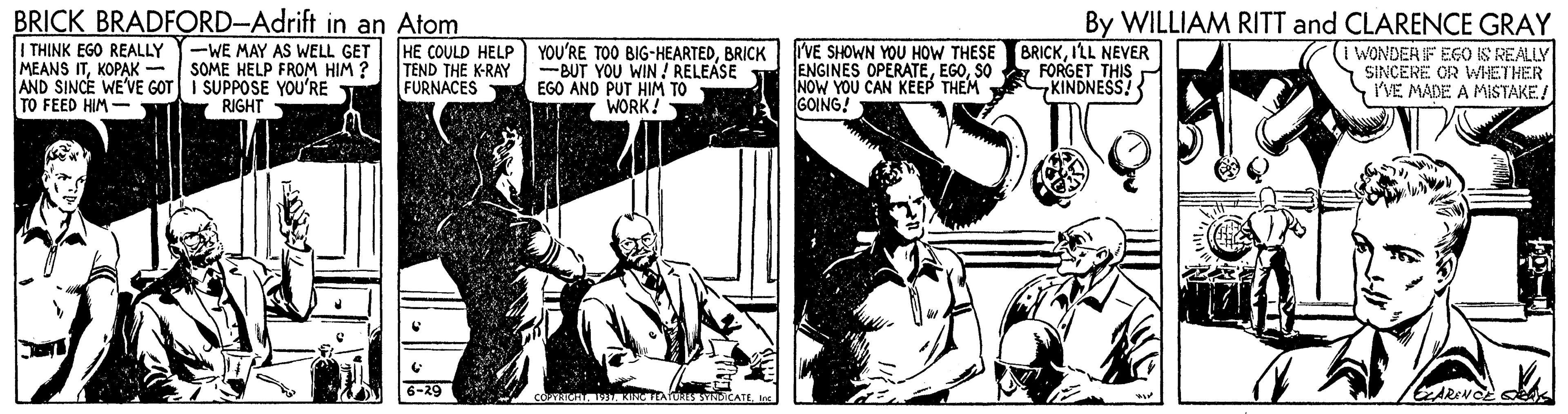 Illustration OCR: BRICK BRADFORD-Adrift in an Atom I THINK EGO REALLY MEANS ITKOPAK - AND SINCE WE'VE GOT TO FEED HIM- -WE MAY AS WELL GET SOME HELP FROM HIM ? SUPPOSE YOU'RE RIGHT HE COULD HELP YOU'RE TOO BIG-HEARTEDBRICK -BUT YOU WIN ! RELEASE EGO AND PUT HIM TO WORK! rVE SHOWN YOU HOW THESE ENGINES OPERATESO NOW YOU CAN KËEP THEM GOING! BRICKILL NEVER FORGET THIS KINDNESS! By WILLIAM RITT and CLARENCE GRAY (i WONDER IF EGO IS REALLY SINCERE OR WHETHER I'VE MADE A MISTAKE/ TEND THE K-RAY FURNACES 6-29 BRICK BRADFORD-Adrift in an Atom I THINK EGO REALLY MEANS ITKOPAK - AND SINCE WE'VE GOT TO FEED HIM- -WE MAY AS WELL GET SOME HELP FROM HIM ? SUPPOSE YOU'RE RIGHT HE COULD HELP YOU'RE TOO BIG-HEARTEDBRICK -BUT YOU WIN ! RELEASE EGO AND PUT HIM TO WORK! rVE SHOWN YOU HOW THESE ENGINES OPERATESO NOW YOU CAN KËEP THEM GOING! BRICKILL NEVER FORGET THIS KINDNESS! By WILLIAM RITT and CLARENCE GRAY (i WONDER IF EGO IS REALLY SINCERE OR WHETHER I'VE MADE A MISTAKE/ TEND THE K-RAY FURNACES 6-29