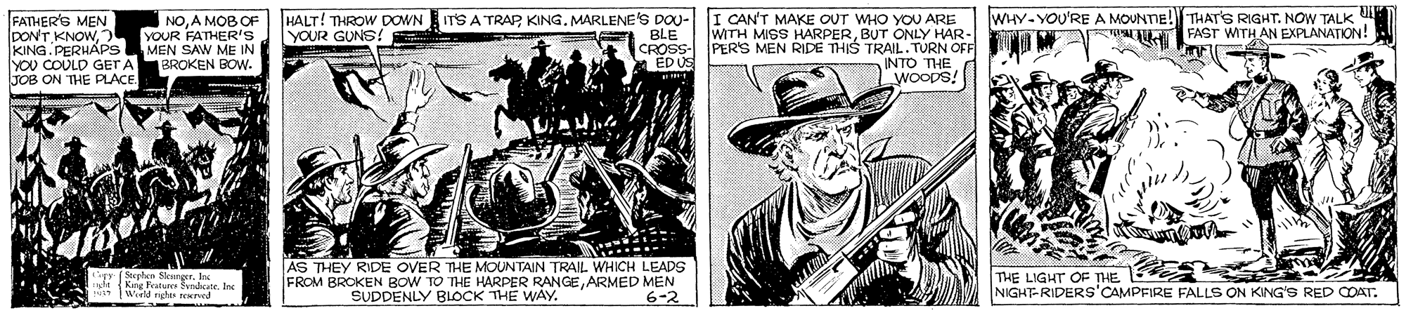 Newspaper OCR: WHY-YOU'RE A MOUNTIE! THAT'S RIGHT. NOW TALK U FAST WITH AN EXPLANATION! FATHER'S MEN DONT KNOWYOUR FATHER'S KING.PERHAPSMEN SAW ME IN YOU COULD GET A TOB ON THE PLACE. HALT! THROW DOWN ITS A TRAP KING. MARLENE'S DOU- BLE CROSS ED US I CAN'T MAKE OUT WHO YOU ARE WITH MISS HARPERBUT ONLY HAR- PER'S MEN RIDE THIS TRAIL.TURN OFF INTO THE WOODS! NOA MOB OF YOUR GUNS! BROKEN BOW. **** AS THEY RIDE OVER THE MOUNTAIN TRAIL WHICH LEADS FROM BROKEN BOW TO THE HARPER RANGEARMED MEN 6-2 Sterhen S THE LIGHT OF THE NIGHT-RIDERS'CAMPFIRE FALLS ON KING'S RED COAT. Wield hi N . Ine SUDDENLY BLOCK THE WAY. WHY-YOU'RE A MOUNTIE! THAT'S RIGHT. NOW TALK U FAST WITH AN EXPLANATION! FATHER'S MEN DONT KNOWYOUR FATHER'S KING.PERHAPSMEN SAW ME IN YOU COULD GET A TOB ON THE PLACE. HALT! THROW DOWN ITS A TRAP KING. MARLENE'S DOU- BLE CROSS ED US I CAN'T MAKE OUT WHO YOU ARE WITH MISS HARPERBUT ONLY HAR- PER'S MEN RIDE THIS TRAIL.TURN OFF INTO THE WOODS! NOA MOB OF YOUR GUNS! BROKEN BOW. **** AS THEY RIDE OVER THE MOUNTAIN TRAIL WHICH LEADS FROM BROKEN BOW TO THE HARPER RANGEARMED MEN 6-2 Sterhen S THE LIGHT OF THE NIGHT-RIDERS'CAMPFIRE FALLS ON KING'S RED COAT. Wield hi N . Ine SUDDENLY BLOCK THE WAY.
