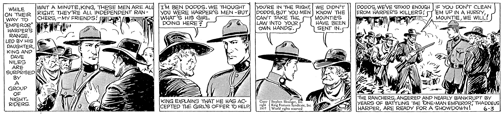 Line OCR: WAIT A MINUTETHESE MEN ARE ALL IM BEN DODDS. WE THOUGHT R RIGHT. THEY'RE ALL INDEPENDENT RAN-" CHERS--MY FRIENDS! WINS yoU'RE IN THE RIGHTWE DIDN'T DODDSBUT YOU MEN KNOW THE CAN'T TAKE THE MOUNTIES LAW INTO YOUR OWN HANDS. DODDSWE'VE STOOD ENOUGH IF YOU DONT CLEAN FROM HARPER'S KILLERS! d'EM UP IN A HURRYWE WILL! WHILE ON THEIR WAY TO "EMPEROR" HARPER'S RANGELED BY HIS DAUGHTERKING AND DAVE NILES ARE SURPRISED BY A GROUP OF NIGHT. RIDERS YOU WERE HARPER'S MEN -BUTWHAT S HIS GIRL DOING HERE? HAVE BEEN SENT IN. KING EXPLAINS THAT HE HAS AC- CEPTED THE GIRLS OFFER TO HELP Cepp Steplan SlesngerInt. right (King Features SyndkarInc THE RANCHERSANGERED AND NEARLY BANKRUPT BY YEARS OF BATTLING THE ONE-MAN EMPEROR; THADDEUS HARPERARE READY FORA SHOWDOWN!" Werld nghts reNIved 6-3 1937 WAIT A MINUTETHESE MEN ARE ALL IM BEN DODDS. WE THOUGHT R RIGHT. THEY'RE ALL INDEPENDENT RAN-" CHERS--MY FRIENDS! WINS yoU'RE IN THE RIGHTWE DIDN'T DODDSBUT YOU MEN KNOW THE CAN'T TAKE THE MOUNTIES LAW INTO YOUR OWN HANDS. DODDSWE'VE STOOD ENOUGH IF YOU DONT CLEAN FROM HARPER'S KILLERS! d'EM UP IN A HURRYWE WILL! WHILE ON THEIR WAY TO "EMPEROR" HARPER'S RANGELED BY HIS DAUGHTERKING AND DAVE NILES ARE SURPRISED BY A GROUP OF NIGHT. RIDERS YOU WERE HARPER'S MEN -BUTWHAT S HIS GIRL DOING HERE? HAVE BEEN SENT IN. KING EXPLAINS THAT HE HAS AC- CEPTED THE GIRLS OFFER TO HELP Cepp Steplan SlesngerInt. right (King Features SyndkarInc THE RANCHERSANGERED AND NEARLY BANKRUPT BY YEARS OF BATTLING THE ONE-MAN EMPEROR; THADDEUS HARPERARE READY FORA SHOWDOWN!" Werld nghts reNIved 6-3 1937
