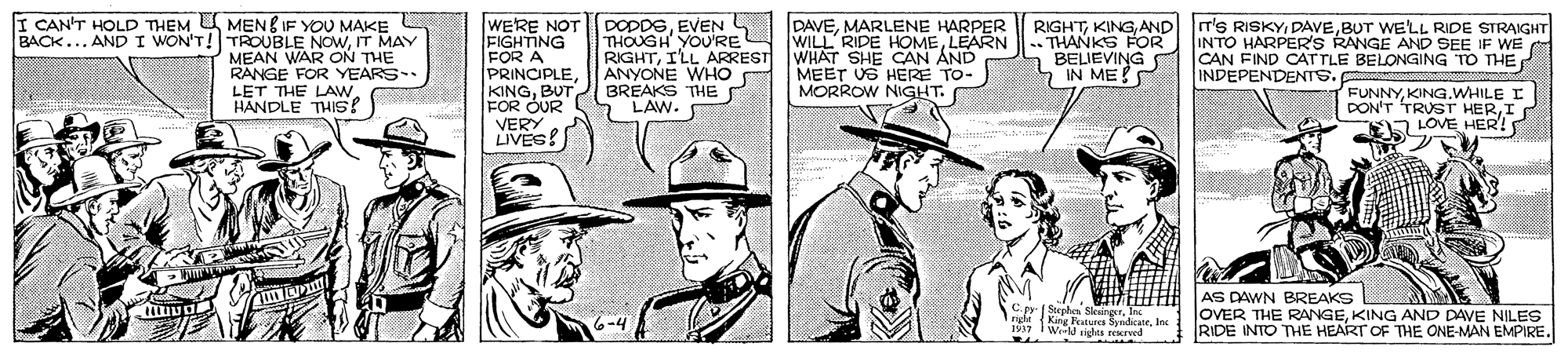 Costume hat OCR: I CAN'T HOLD THEM U MENE IF YOU MAKE BACK... AND I WON'T! TROUBLE NOWIT MAY MEAN WAR ON THE RANGE FOR YEARS LET THE LAW HANDLE THIS? WERE NOT FIGHTING FOR A PRINCIPLEBUT FOR OUR VERY LIVÉS! DODDSEVEN THOUGH YOURE RIGHTILL ARREST WHAT SHE CAN AND ANYONE WHO BREAKS THE P LAW. DAVEMARLENE HARPER WILL RIDE HOMELEARN IT'S RISKYBUT WE'LL RIDE STRAIGHT RIGHTAND THANKS FOR INTO HARPER'S RANGE AND SEE IF WE BELIEVING IN ME! CAN FIND CATTLE BELONGING TO THE INDEPENDENTS. MEET US HERE TO- MORROW NIGHT. FUNNYKING.WHILE I DON'T TRUST HERI A LOVE HER! S rhen SkeingerInc right (King Fatures SyndicateIne 1937 I We sighta erved AS DAWN BREAKS OVER THE RANGEKING AND DAVE NILES RIDE INTO THE HEART OF THE ONE-MAN EMPIRE. 6-4 I CAN'T HOLD THEM U MENE IF YOU MAKE BACK... AND I WON'T! TROUBLE NOWIT MAY MEAN WAR ON THE RANGE FOR YEARS LET THE LAW HANDLE THIS? WERE NOT FIGHTING FOR A PRINCIPLEBUT FOR OUR VERY LIVÉS! DODDSEVEN THOUGH YOURE RIGHTILL ARREST WHAT SHE CAN AND ANYONE WHO BREAKS THE P LAW. DAVEMARLENE HARPER WILL RIDE HOMELEARN IT'S RISKYBUT WE'LL RIDE STRAIGHT RIGHTAND THANKS FOR INTO HARPER'S RANGE AND SEE IF WE BELIEVING IN ME! CAN FIND CATTLE BELONGING TO THE INDEPENDENTS. MEET US HERE TO- MORROW NIGHT. FUNNYKING.WHILE I DON'T TRUST HERI A LOVE HER! S rhen SkeingerInc right (King Fatures SyndicateIne 1937 I We sighta erved AS DAWN BREAKS OVER THE RANGEKING AND DAVE NILES RIDE INTO THE HEART OF THE ONE-MAN EMPIRE. 6-4