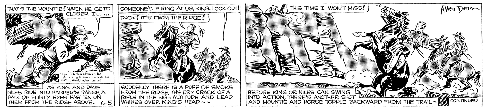 Art OCR: THAT'S THE MOUNTIE! WHEN HE GETE CLOSER I'LL... SOMEONE'S FIRING AT USKING. LOOK OUT! DUCK IT'S FROM THE RIDGE! R THIS TIME I WON'T MIss! Allen Deun 43.y velan NeunserItK te Kg Fetutc NyadcateInc w WirkU nhs rewd SUDDENLY THERE IS A PUFF OF SMOKE FROM THE RIDGETHE DRY CRACK OF A RIFLE IN THE HIGH ALTITUDE AND LEAD AS KING AND DAVE NILES RIDE INTO HARPER'S RANGEA PAIR OF FLINTY EYES FASTEN ON THEM FROM THE RIDGE ABOVE. 6-5 WHINES OVER KING'S HEAD- BEFORE KING OR NILES CAN SWING L INTO ACTIONTHERE'S ANOTHER SHOT D AND MOUNTIÉ AND HORSE TOPPLE BACKWARD FROM THE TRAIL CONTINUED THAT'S THE MOUNTIE! WHEN HE GETE CLOSER I'LL... SOMEONE'S FIRING AT USKING. LOOK OUT! DUCK IT'S FROM THE RIDGE! R THIS TIME I WON'T MIss! Allen Deun 43.y velan NeunserItK te Kg Fetutc NyadcateInc w WirkU nhs rewd SUDDENLY THERE IS A PUFF OF SMOKE FROM THE RIDGETHE DRY CRACK OF A RIFLE IN THE HIGH ALTITUDE AND LEAD AS KING AND DAVE NILES RIDE INTO HARPER'S RANGEA PAIR OF FLINTY EYES FASTEN ON THEM FROM THE RIDGE ABOVE. 6-5 WHINES OVER KING'S HEAD- BEFORE KING OR NILES CAN SWING L INTO ACTIONTHERE'S ANOTHER SHOT D AND MOUNTIÉ AND HORSE TOPPLE BACKWARD FROM THE TRAIL CONTINUED