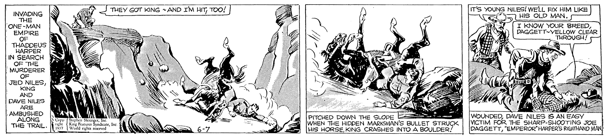 Drawing OCR: THEY GOT KING AND I'M HITTOO! IT'S YOUNG NILES! WELL FIX HIM LIKE E HS OLD MAN. INVADING THE ONE -MAN EMPIRE OF THADDEUS HARPER IN SEARCH OF THE MURDERER OF JED NILESDAGGETT-YELLOW CLEAR THROUGH KING AND DAVE NILES ARE AMBUSHED ALONG THE TRAIL. Cepy Steptem icing. 1 EAuc SyndcateIne wd nghta reATvrd PITCHED DOWN THE SLOPE WHEN THE HIDDEN MARKSMAN'S BULLET STRUÇK HIS HORSEKING CRASHES INTO A BOULDER! WOUNDEDDAVE NILES IS AN EASY VICTIM FOR THE SHARP-SHOOTING JOE DAGGETTEMPEROR HARPERS RIGHTHAND MA 6-7 THEY GOT KING AND I'M HITTOO! IT'S YOUNG NILES! WELL FIX HIM LIKE E HS OLD MAN. INVADING THE ONE -MAN EMPIRE OF THADDEUS HARPER IN SEARCH OF THE MURDERER OF JED NILESI KNOW YOUR BREEDDAGGETT-YELLOW CLEAR THROUGH KING AND DAVE NILES ARE AMBUSHED ALONG THE TRAIL. Cepy Steptem icing. 1 EAuc SyndcateIne wd nghta reATvrd PITCHED DOWN THE SLOPE WHEN THE HIDDEN MARKSMAN'S BULLET STRUÇK HIS HORSEKING CRASHES INTO A BOULDER! WOUNDEDDAVE NILES IS AN EASY VICTIM FOR THE SHARP-SHOOTING JOE DAGGETTEMPEROR HARPERS RIGHTHAND MA 6-7