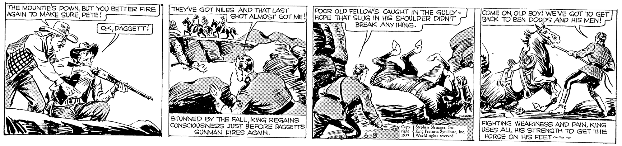 Drawing OCR: THE MOUNTIE'S POWNBUT YOU BETTER FIRE AGAIN TO MAKE SUREPETE! THEYVE GOT NILES AND THAT LAST POOR OLD FELLOW'S CAUGHT IN THE GULLY SHOT ALMOST GOT ME! HOPE THAT SLUG IN HIS SHOULDER DIDN'T COME ONOLD BOY! WE'VE GOT TO GET BACK TO BEN DODDS AND HIS MEN! BREAK ANYTHING. OKDAGGETT! STUNNED BY THE FALLKING REGAINS CONSCIOUSNESS JUST BEFORE DAGGETTS GUNMAN FIRES AGAIN. FIGHTING WEARINESS AND PAINKING USES ALL HIS STRENGTH TO GET THE HORSE ON HIS FEET- M ne Feaburg SundicateInc WieM h INKa6-8 THE MOUNTIE'S POWNBUT YOU BETTER FIRE AGAIN TO MAKE SUREPETE! THEYVE GOT NILES AND THAT LAST POOR OLD FELLOW'S CAUGHT IN THE GULLY SHOT ALMOST GOT ME! HOPE THAT SLUG IN HIS SHOULDER DIDN'T COME ONOLD BOY! WE'VE GOT TO GET BACK TO BEN DODDS AND HIS MEN! BREAK ANYTHING. OKDAGGETT! STUNNED BY THE FALLKING REGAINS CONSCIOUSNESS JUST BEFORE DAGGETTS GUNMAN FIRES AGAIN. FIGHTING WEARINESS AND PAINKING USES ALL HIS STRENGTH TO GET THE HORSE ON HIS FEET- M ne Feaburg SundicateInc WieM h INKa