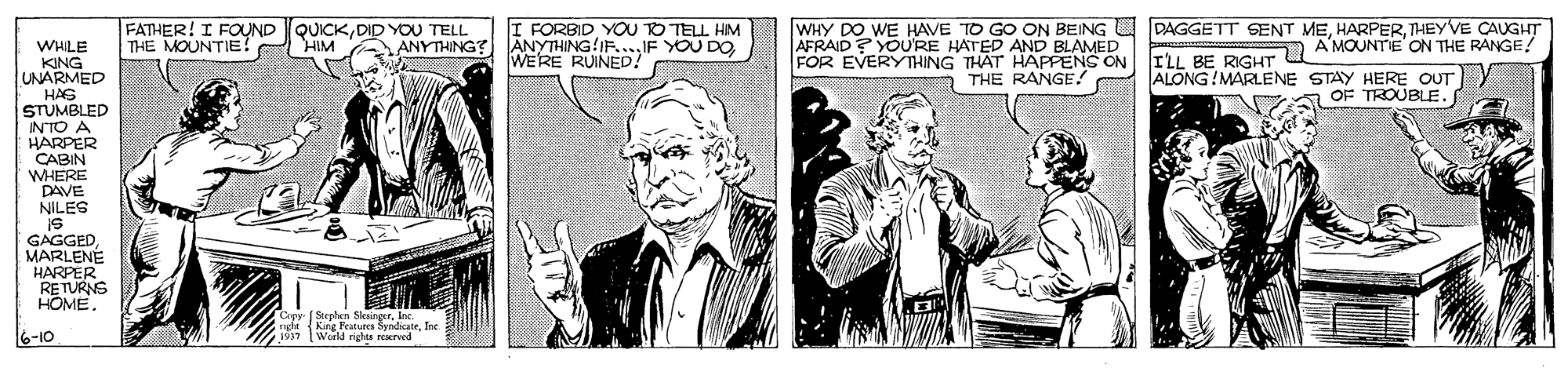 Comic book OCR: ? FATHER! I FOUND QUICKDID YOU TELL HIM I FORBID YOU TO TELL HIM ANYTHING IF....IF YOU DO WERE RUINED! WHY DO WE HAVE TO GO ON BEING U DAGGETT SENT METHEYVE CAUGHT AFRAID ? YOU'RE HATED AND BLAMED FOR EVERYTHING THAT HAPPENS ON FLL BE RIGHT U A MOONTE ON THE RANGE ALONG!MARLENE STAY HERE OUT OF TROUBLE. THE MOUNTIE? ANYTHING? WHILE KING UNARMED HAS STUMBLED INTO A HARPER CABIN WHERE DAVE NILES A THE RANGE! GAGGED MARLENÉ HARPER RETURNS HOME. Capy (Stephen SlaingerInc. nghtKing Peatuees SndicuteIne 1937 World righs reereed ? FATHER! I FOUND QUICKDID YOU TELL HIM I FORBID YOU TO TELL HIM ANYTHING IF....IF YOU DO WERE RUINED! WHY DO WE HAVE TO GO ON BEING U DAGGETT SENT METHEYVE CAUGHT AFRAID ? YOU'RE HATED AND BLAMED FOR EVERYTHING THAT HAPPENS ON FLL BE RIGHT U A MOONTE ON THE RANGE ALONG!MARLENE STAY HERE OUT OF TROUBLE. THE MOUNTIE? ANYTHING? WHILE KING UNARMED HAS STUMBLED INTO A HARPER CABIN WHERE DAVE NILES A THE RANGE! GAGGED MARLENÉ HARPER RETURNS HOME. Capy (Stephen SlaingerInc. nghtKing Peatuees SndicuteIne 1937 World righs reereed