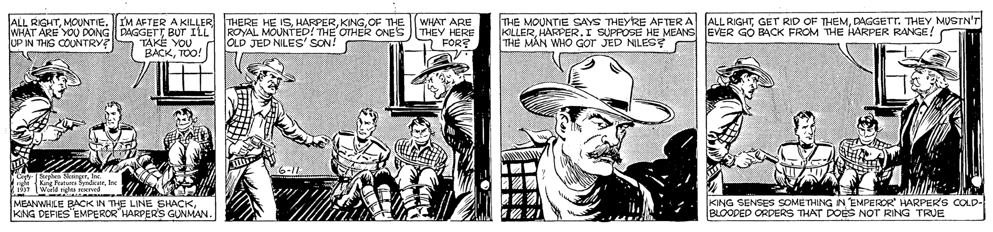 Publication OCR: THE MOUNTIE SAYS THEYRE AFTER A KILLERHARPER.I SUPPOSE HE MEANS EVER GO BACK FROM THE HARPER RANGE! THE MÁN WHO GOT JED NILES? ALL RIGHTDAGGETT. THEY MUSTN'T ALL RIGHTMOUNTIE. WHAT ARE YOU DOING DAGGETT BUT ILL ROYAL MOUNTED! THE OTHER ONES UP IN THIS COUNTRY? I'M AFTER A KILLER THERE HE ISOF THE WHAT ARE THEY HERE FOR? TAKE YOU BACKTOO! OLD JED NILES' SON! Sarchen SksineerInc {King Features SyndicateInc s7 World righta red MEANWHILE BACK IN THE LINE SHACKKNG DEFIES"EMPEROR"HARPER'S GUNMAN. KING SENSES SOMÉTHING IN EMPEROR HARPER'S COLD- BLOODED ORDERS THAT DOES NOT RING TRUE THE MOUNTIE SAYS THEYRE AFTER A KILLERHARPER.I SUPPOSE HE MEANS EVER GO BACK FROM THE HARPER RANGE! THE MÁN WHO GOT JED NILES? ALL RIGHTGET RID OF THEMDAGGETT. THEY MUSTN'T ALL RIGHTMOUNTIE. WHAT ARE YOU DOING DAGGETT BUT ILL ROYAL MOUNTED! THE OTHER ONES UP IN THIS COUNTRY? I'M AFTER A KILLER THERE HE ISOF THE WHAT ARE THEY HERE FOR? TAKE YOU BACKTOO! OLD JED NILES' SON! Sarchen SksineerInc {King Features SyndicateInc s7 World righta red MEANWHILE BACK IN THE LINE SHACKKNG DEFIES"EMPEROR"HARPER'S GUNMAN. KING SENSES SOMÉTHING IN EMPEROR HARPER'S COLD- BLOODED ORDERS THAT DOES NOT RING TRUE