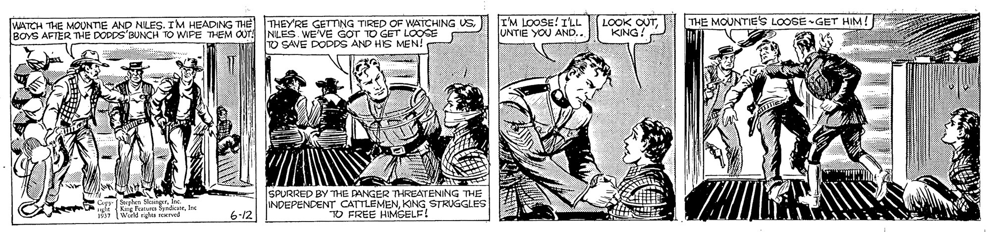 Parallel OCR: WATCH THE MOUNTIE AND NILES. IM HEADING THE THEY'RE GETTING TIRED OF WATCHING USBOYS AFTER TmHE DOPDS'BUNCH TO WIPE THEM OUT! NILES. WE'VE GOT TO GET LOOSE IM LOOSE! ILL UNTIE YOU AND.. LOOK OUTKING THE MOUNTIE'S LOOSE -GET HIM! TO SAVE DODDS AND HIS MEN! SPURRED BY THE DANGER THREATENING THE INDEPENDENT CATTLEMENKING STRUGGLES "TO FREE HIMSELF! u Fraturs andcateInc 1937 World rus rerved 6-12 WATCH THE MOUNTIE AND NILES. IM HEADING THE THEY'RE GETTING TIRED OF WATCHING USBOYS AFTER TmHE DOPDS'BUNCH TO WIPE THEM OUT! NILES. WE'VE GOT TO GET LOOSE IM LOOSE! ILL UNTIE YOU AND.. LOOK OUTKING THE MOUNTIE'S LOOSE -GET HIM! TO SAVE DODDS AND HIS MEN! SPURRED BY THE DANGER THREATENING THE INDEPENDENT CATTLEMENKING STRUGGLES "TO FREE HIMSELF! u Fraturs andcateInc 1937 World rus rerved 6-12