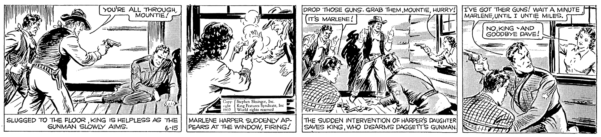 People OCR: YOU'RE ALL THROUGHMOUNTIE! DROP THOSE GUNS. GRAB THEMHURRY! I'VE GOT THER GUNS! WAIT A MINUTE (IT'S MARLENE! MARLENEUNTIL I UNTIE MILES. NOKING AND GOODBYE DAVE! Seeplan SleingerInc tt Kng Features SyndicateInc Werld rights reserved SLUGGED TO THE FLOORKING IS HELPLESS AS THE GUNMAN SLOWLY AIMS. MARLENE HARPER SUDDENLY AP- 6-15 PEARS AT THE WINDOWFIRING! THE SUDDEN INTERVENTION OF HARPER'S DAUGHTER SAVES KINGWHO DISARMS DAGGETT'S GUNMAN YOU'RE ALL THROUGHMOUNTIE! DROP THOSE GUNS. GRAB THEMHURRY! I'VE GOT THER GUNS! WAIT A MINUTE (IT'S MARLENE! MARLENEUNTIL I UNTIE MILES. NOKING AND GOODBYE DAVE! Seeplan SleingerInc tt Kng Features SyndicateInc Werld rights reserved SLUGGED TO THE FLOORKING IS HELPLESS AS THE GUNMAN SLOWLY AIMS. MARLENE HARPER SUDDENLY AP- 6-15 PEARS AT THE WINDOWFIRING! THE SUDDEN INTERVENTION OF HARPER'S DAUGHTER SAVES KINGWHO DISARMS DAGGETT'S GUNMAN