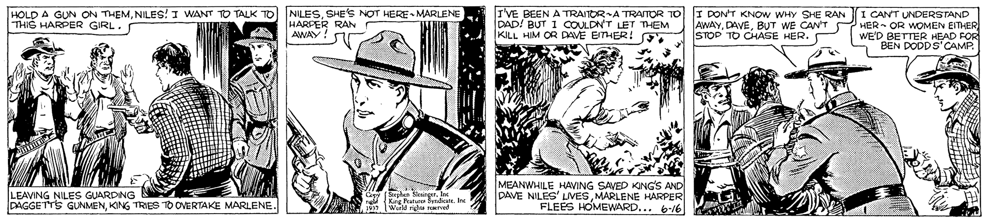 Sun hat OCR: HOLD A GUN ON THEMSHE'S NOT HERE MARLENE THIS HARPER GIRL. HARPER RAN AWAY! r I'VE BEEN A TRAITOR A TRAITOR TO I DONT KNOW WHY SHE RAN DAD! BUT 1 COULDN'T LET THEM KILL HIM OR DAVE EITHER! AWAYBUT WE CAN'T S STOP TO CHASE HER. CANT UNDERSTAND HER- OR WOMEN EITHER WE'D BETTER HEAD FOR BEN DODDS'CAMP. LEAVING NILES GUARDING DAGGETTS GUNMENKING TRIES TO OVERTAKE MARLENE MEANWHILE HAVING SAVED KING'S AND DAVE NILES' LIVESMARLENE HARPER FLEES HOMEWWARD... 6-16 Werld righu HOLD A GUN ON THEMNILES! I WANT TO TALK TO NILESSHE'S NOT HERE MARLENE THIS HARPER GIRL. HARPER RAN AWAY! r I'VE BEEN A TRAITOR A TRAITOR TO I DONT KNOW WHY SHE RAN DAD! BUT 1 COULDN'T LET THEM KILL HIM OR DAVE EITHER! AWAYBUT WE CAN'T S STOP TO CHASE HER. CANT UNDERSTAND HER- OR WOMEN EITHER WE'D BETTER HEAD FOR BEN DODDS'CAMP. LEAVING NILES GUARDING DAGGETTS GUNMENKING TRIES TO OVERTAKE MARLENE MEANWHILE HAVING SAVED KING'S AND DAVE NILES' LIVESMARLENE HARPER FLEES HOMEWWARD... 6-16 Werld righu