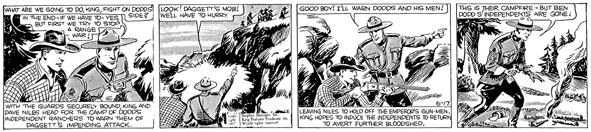 Fiction OCR: WHAT ARE WE GOING TO DOFIGHT ON DODDS LOOK! DAGGETT'S MOB! WE'LL HAVE TOo HURRY. GOOD BOY! I'LL WARN DODDS AND HS MEN!) THIS IS THEIR CAMPFIRE - BUT BEN DODD S'NDEPENDENTS ARE GONE! THE END IF WE HAVE TO. YES SIDE? a BUT FIRST WE TRY TO STOP A RANGE - WAR 6-/7 WITH THE GUARDS SECURELY BOUNDKING AND DAVE NILES HEAD FOR THE CAMP OF DODDSs INDEPENDENT RANCHERS TO WARN THEM OF DAGGETTS IMPENDING ATTACK. LEAVING NILES TO HOLD OFF TE EMPEROR'S GUN-MEN. KING HOPES TO INDUCE THE INDEPENDENTS TO RETURN TO AVERT FURTHER BLOODSHED. ju World igle reere WHAT ARE WE GOING TO DOFIGHT ON DODDS LOOK! DAGGETT'S MOB! WE'LL HAVE TOo HURRY. GOOD BOY! I'LL WARN DODDS AND HS MEN!) THIS IS THEIR CAMPFIRE - BUT BEN DODD S'NDEPENDENTS ARE GONE! THE END IF WE HAVE TO. YES SIDE? a BUT FIRST WE TRY TO STOP A RANGE - WAR 6-/7 WITH THE GUARDS SECURELY BOUNDKING AND DAVE NILES HEAD FOR THE CAMP OF DODDSs INDEPENDENT RANCHERS TO WARN THEM OF DAGGETTS IMPENDING ATTACK. LEAVING NILES TO HOLD OFF TE EMPEROR'S GUN-MEN. KING HOPES TO INDUCE THE INDEPENDENTS TO RETURN TO AVERT FURTHER BLOODSHED. ju World igle reere