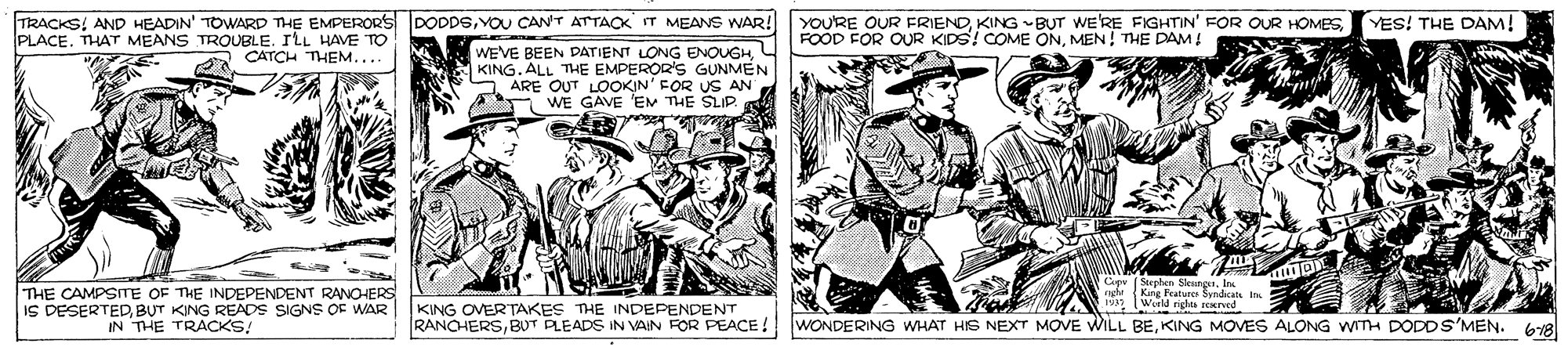 Line art OCR: TRACKS! AND HEADIN' TOWARD THE EMPERORS DODDSYOU CAN'T ATTACK IT MEANS WAR! YOU'RE OUR FRIENDMEN! THE DAM! YES! THE DAM! PLACE. THAT MEANS TROUBLE. ILL HAVE TO A CATCH THEM.... WEVE BEEN DATIENT LONG ENOUGHKING. ALL THE EMPEROR'S GUNMEN S ARE OUT LOOKIN' FOR US AN WE GAVE 'E THE SLIP. Sterhen Sko THE CAMPSITE OF THE INDEPENDENT RANOHERS IS DESERTEDBUT KING READS SIGNS OF WAR IN THE TRACKS! nete KING OVERTAKES THE INDEPENDENT RANCHERSKING MOVES ALONG WITH DODDS'MEN. 618 TRACKS! AND HEADIN' TOWARD THE EMPERORS DODDSYOU CAN'T ATTACK IT MEANS WAR! YOU'RE OUR FRIENDKING BUT WERE FIGHTIN' FOR OUR HOMESFOOD FOR OUR KIDS! COME ONMEN! THE DAM! YES! THE DAM! PLACE. THAT MEANS TROUBLE. ILL HAVE TO A CATCH THEM.... WEVE BEEN DATIENT LONG ENOUGHKING. ALL THE EMPEROR'S GUNMEN S ARE OUT LOOKIN' FOR US AN WE GAVE 'E THE SLIP. Sterhen Sko THE CAMPSITE OF THE INDEPENDENT RANOHERS IS DESERTEDBUT KING READS SIGNS OF WAR IN THE TRACKS! nete KING OVERTAKES THE INDEPENDENT RANCHERSBUT PLEADS IN VAIN FOR PEACE ! WONDERING WHAT HS NEXT MOVE WILL BEKING MOVES ALONG WITH DODDS'MEN. 618