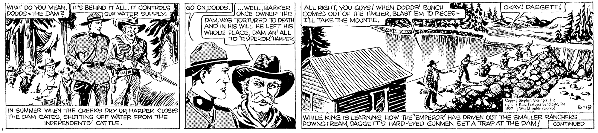 Costume hat OCR: WHAT DO YOU MEANIT'S BEHIND IT ALL. IT CONTROLS DODDS THE DAM? GO ON DODDS..WELLBARKER ALL RIGHTYOU GUYS! WHEN DODDS' BUNCH A OKAY! DAGGETT! OUR WATER SUPPLY. JONCE OWNED THE COMES OUT OF THE TIMBERBLAST EM TO PECES ILL TAKE THE MOUNTIE. S S TORTURED TO DEATH AND IN HIS WILL HE LEFT HIS WHOLE PLACEDAM AN' ALL TO "EMPEROR"HARPER. Ciey Stephen SleungerIne. King Featun SyndicteInr 1937 Wirld righes rerwd 6-19 IN SUMMER WHEN THE CREEKS DRY UPHARPER CLOSES THE DAM GATESSHUTTING OFF WATER FROM THE INDEPENDENTS' CATTLE. WHILE KING ISs LEARNING HOW THE"EMPEROR" HAS DRIVEN OUT THE SMALLER RANCHERS POWNSTREAMDAGGETT'S HARD-EYED GUNMEN SETA TRAPAT THE DAM! CONTINUED WHAT DO YOU MEANIT'S BEHIND IT ALL. IT CONTROLS DODDS THE DAM? GO ON DODDS..WELLBARKER ALL RIGHTYOU GUYS! WHEN DODDS' BUNCH A OKAY! DAGGETT! OUR WATER SUPPLY. JONCE OWNED THE COMES OUT OF THE TIMBERBLAST EM TO PECES ILL TAKE THE MOUNTIE. S S TORTURED TO DEATH AND IN HIS WILL HE LEFT HIS WHOLE PLACEDAM AN' ALL TO "EMPEROR"HARPER. Ciey Stephen SleungerIne. King Featun SyndicteInr 1937 Wirld righes rerwd 6-19 IN SUMMER WHEN THE CREEKS DRY UPHARPER CLOSES THE DAM GATESSHUTTING OFF WATER FROM THE INDEPENDENTS' CATTLE. WHILE KING ISs LEARNING HOW THE"EMPEROR" HAS DRIVEN OUT THE SMALLER RANCHERS POWNSTREAMDAGGETT'S HARD-EYED GUNMEN SETA TRAPAT THE DAM! CONTINUED