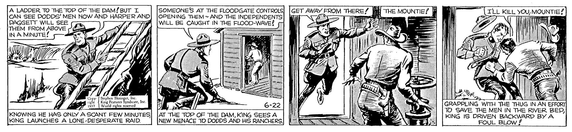 History OCR: A LADDER TO THE TOP OF THE DAM! BUT I CAN SEE DODDS' MEN NOW AND HARPER AND DAGGETT WILL SEE THEM FROM ABOVE IN A MINUTE! SOMEONE'S AT THE FLOODGATE CONTROLS GET AWAY FROM THERE! OPENING THEM - AND THE INDEPENDENTS WILL BG CAUGHT IN THE FLOOD-WAVE! THE MOUNTIE! ILL KILL YOUMOUNTIE! Strphen SkaingrIn GRAPPLING WITH THE THUG IN AN EFFORT TO SAVE THE MEN IN THE RIVER BEPKING IS DRIVEN BACKWARD BY A FOUL BLOW! 1997 World righe reTd 6-22 KNOWING HE HAS ONLY A SCANT FEW MINUTES AT THE TOP OF THE DAMKING SEES A KING LAUNCHES A LONE DESPERATE RAID. NEW MENACE T0 DODDS AND HIS RANCHERS. A LADDER TO THE TOP OF THE DAM! BUT I CAN SEE DODDS' MEN NOW AND HARPER AND DAGGETT WILL SEE THEM FROM ABOVE IN A MINUTE! SOMEONE'S AT THE FLOODGATE CONTROLS GET AWAY FROM THERE! OPENING THEM - AND THE INDEPENDENTS WILL BG CAUGHT IN THE FLOOD-WAVE! THE MOUNTIE! ILL KILL YOUMOUNTIE! Strphen SkaingrIn GRAPPLING WITH THE THUG IN AN EFFORT TO SAVE THE MEN IN THE RIVER BEPKING IS DRIVEN BACKWARD BY A FOUL BLOW! 1997 World righe reTd 6-22 KNOWING HE HAS ONLY A SCANT FEW MINUTES AT THE TOP OF THE DAMKING SEES A KING LAUNCHES A LONE DESPERATE RAID. NEW MENACE T0 DODDS AND HIS RANCHERS.