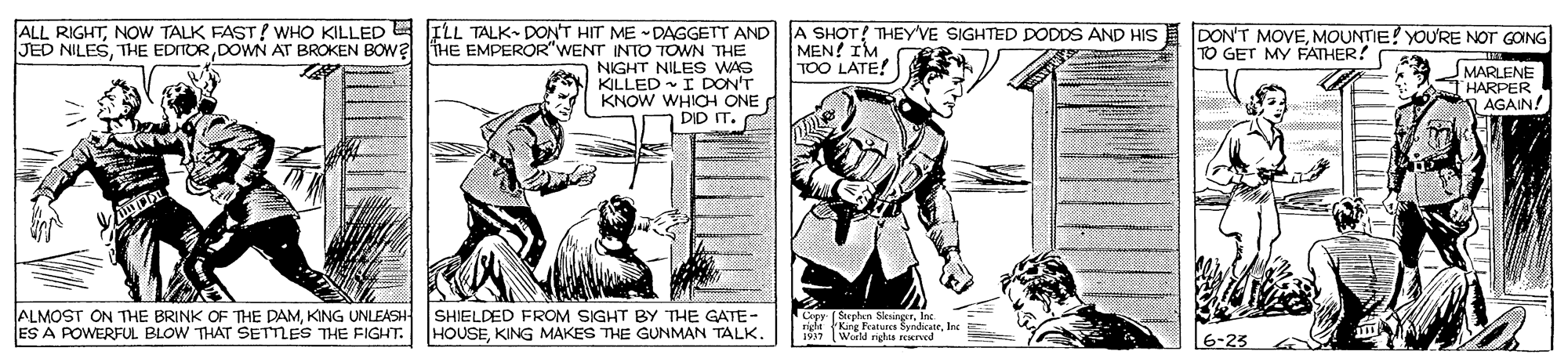 Illustration OCR: ALL RIGHTNOW TALK FAST? WHO KILLED ILL TALK- DON'T HIT ME DAGGETT AND JED NILESDOWN AT BROKEN BOwa THE EMPEROR"WENT INTO TOWN THE NIGHT NILES WAS KILLED I DON'T KNOW WHICH ONE DID IT. A SHOT! THEYVE SIGHTED DODDS AND HIS MEN! IM TOO LATE! DON'T MOVEMOUNTIE! YOURE NOT GOING TO GET MY FATHER! SMARLENE HARPER AGAIN! ALMOST ON THE BRINK OF THE DAMKING UNLEASH ES A POWERFUL BLOW THAT SETTLES THE FIGHT. SHIELDED FROM SIGHT BY THE GATE- HOUSEKING MAKES THE GUNMAN TALK. Cory I Srelan NesrgerIna riele Kng Featunes SyndicateInc 1917 World rights rerved 6-23 ALL RIGHTNOW TALK FAST? WHO KILLED ILL TALK- DON'T HIT ME DAGGETT AND JED NILESTHE EDITORDOWN AT BROKEN BOwa THE EMPEROR"WENT INTO TOWN THE NIGHT NILES WAS KILLED I DON'T KNOW WHICH ONE DID IT. A SHOT! THEYVE SIGHTED DODDS AND HIS MEN! IM TOO LATE! DON'T MOVEMOUNTIE! YOURE NOT GOING TO GET MY FATHER! SMARLENE HARPER AGAIN! ALMOST ON THE BRINK OF THE DAMKING UNLEASH ES A POWERFUL BLOW THAT SETTLES THE FIGHT. SHIELDED FROM SIGHT BY THE GATE- HOUSEKING MAKES THE GUNMAN TALK. Cory I Srelan NesrgerIna riele Kng Featunes SyndicateInc 1917 World rights rerved 6-23