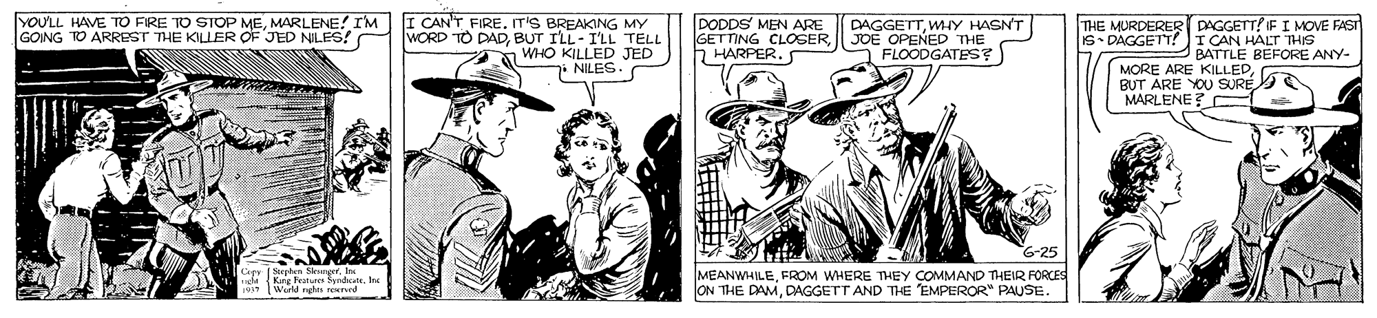 Illustration OCR: YOULL HAVE TO FIRE TO STOP MEMARLENE! IM GOING TO ARREST THE KILLER OF JED NILES! I CAN'T FIREIT'S BREAKING MY WORD TO DADBUT ILL-ILL TELL DODDS MEN ARE GETTING CLOSERh HARPER. DAGGETTWMIY HASNT JOE OPENED THE FLOODGATES? THE MURDERER DAGGETT? IF I MOVE FAST S• DAGGETT? I CAN HALT THIS BATTLE BEFORE ANY- WHO KILLED JED 7i NILES MORE ARE KILLED BUT ARE YOU SURE MARLENE ? G-25 MEANWHILEFROM WHERE THEY COMMAND THEIR FORCES ON THE DAMDAGGETT AND THE EMPEROR" PAUSE. YOULL HAVE TO FIRE TO STOP MEMARLENE! IM GOING TO ARREST THE KILLER OF JED NILES! I CAN'T FIREIT'S BREAKING MY WORD TO DADBUT ILL-ILL TELL DODDS MEN ARE GETTING CLOSERh HARPER. DAGGETTWMIY HASNT JOE OPENED THE FLOODGATES? THE MURDERER DAGGETT? IF I MOVE FAST S• DAGGETT? I CAN HALT THIS BATTLE BEFORE ANY- WHO KILLED JED 7i NILES MORE ARE KILLED BUT ARE YOU SURE MARLENE ? G-25 MEANWHILEFROM WHERE THEY COMMAND THEIR FORCES ON THE DAMDAGGETT AND THE EMPEROR" PAUSE.
