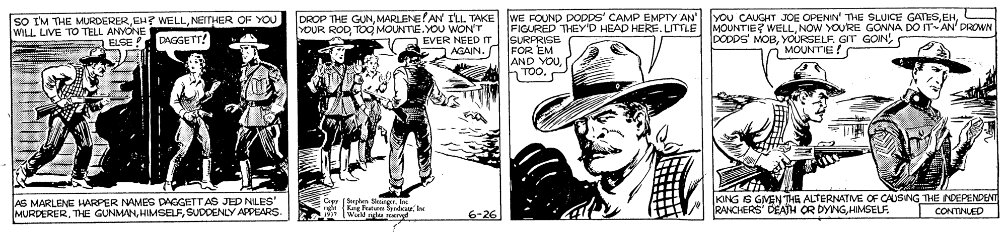 Art OCR: DROP THE GUNMARLENE!AN ILL TAKE WE FOUND DODDS' CAMP EMPTY AN YOU CAUGHT JOE OPENIN' THE SLUICE GATESNEITHER OF YOU WILL LIVE TO TELL ANYONE FIGURED THEY'D HEAD HERE. UTTLE MOUNTIE? WELLNOW YOU'RE GONNA DO IT AN' DROWN SURPRISE FOR EM AND YOUTOO.P YOUR RODTOO MOUNTE.YOU WON'T EVER NEED IT AGAIN. DODDS MOBMOUNTIE! ELSE DAGGETT! AS MARLENE HARPER NAMES DAGGETT AS JED NILES' MURDERERSUDDENLY APPEARS KING IS GMEN THE ALTERNATIVE OF CAUSING THE INDEPENDENT RANCHERS' DEATH OR DYNGHIMSELF. Copy Seephen SkungerInc nghe Kg Peatures S aSyndcate. Ie CONTINUED Wud ngs Nand 6-26 DROP THE GUNMARLENE!AN ILL TAKE WE FOUND DODDS' CAMP EMPTY AN YOU CAUGHT JOE OPENIN' THE SLUICE GATESsO IM THE MURDEREREH? WELLNEITHER OF YOU WILL LIVE TO TELL ANYONE FIGURED THEY'D HEAD HERE. UTTLE MOUNTIE? WELLNOW YOU'RE GONNA DO IT AN' DROWN SURPRISE FOR EM AND YOUTOO.P YOUR RODTOO MOUNTE.YOU WON'T EVER NEED IT AGAIN. DODDS MOBYOURSELF. GIT GOINMOUNTIE! ELSE DAGGETT! AS MARLENE HARPER NAMES DAGGETT AS JED NILES' MURDERERTHE GUNMANSUDDENLY APPEARS KING IS GMEN THE ALTERNATIVE OF CAUSING THE INDEPENDENT RANCHERS' DEATH OR DYNGHIMSELF. Copy Seephen SkungerInc nghe Kg Peatures S aSyndcate. Ie CONTINUED Wud ngs Nand 6-26