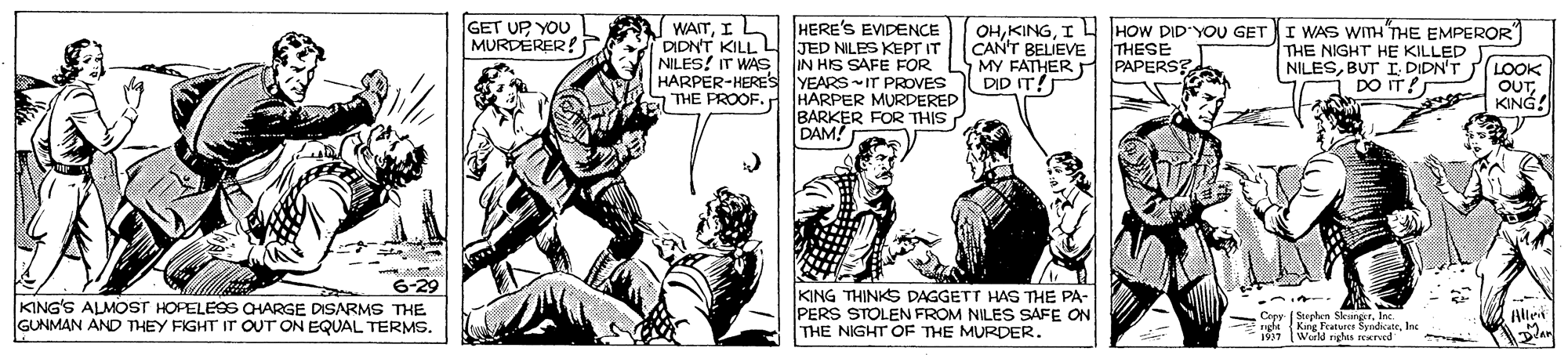 Sharing OCR: GET UP YOU MURDERER! WAITI DIDNT KILL L NILES! IT WAS HERE'S EVDENCE JED NILES KEPT IT IN HIS SAFE FOR OHI L HOW DID'YOU GET CAN'T BELIEVE THESE MY FATHER PAPERSE DID IT! I WAS WITH"THE EMPEROR THE NIGHT HE KILLED NILESBUT I. DIDN'T (LOOK DO IT! HARPER-HERES YEARSIT PROVES OUTKING! HARPER MURDERED BARKER FOR THIS DAM! THE PROOF.r KING'S ALMOST HOPELESS CHARGE DISARMS THE GUNMAN AND THEY FIGHT IT OUT ON EQUAL TERMSKING THINKS DAGGETT HAS THE PA- PERS STOLEN FROM NILES SAFE ON THE NIGHT OF THE MURDER. Allet Corv Stechen SkanetrInc. nghe King Fraturer SysdicateInc (World nghis rErved GET UP YOU MURDERER! WAITI DIDNT KILL L NILES! IT WAS HERE'S EVDENCE JED NILES KEPT IT IN HIS SAFE FOR OHI L HOW DID'YOU GET CAN'T BELIEVE THESE MY FATHER PAPERSE DID IT! I WAS WITH"THE EMPEROR THE NIGHT HE KILLED NILESBUT I. DIDN'T (LOOK DO IT! HARPER-HERES YEARSIT PROVES OUTKING! HARPER MURDERED BARKER FOR THIS DAM! THE PROOF.r KING'S ALMOST HOPELESS CHARGE DISARMS THE GUNMAN AND THEY FIGHT IT OUT ON EQUAL TERMSKING THINKS DAGGETT HAS THE PA- PERS STOLEN FROM NILES SAFE ON THE NIGHT OF THE MURDER. Allet Corv Stechen SkanetrInc. nghe King Fraturer SysdicateInc (World nghis rErved